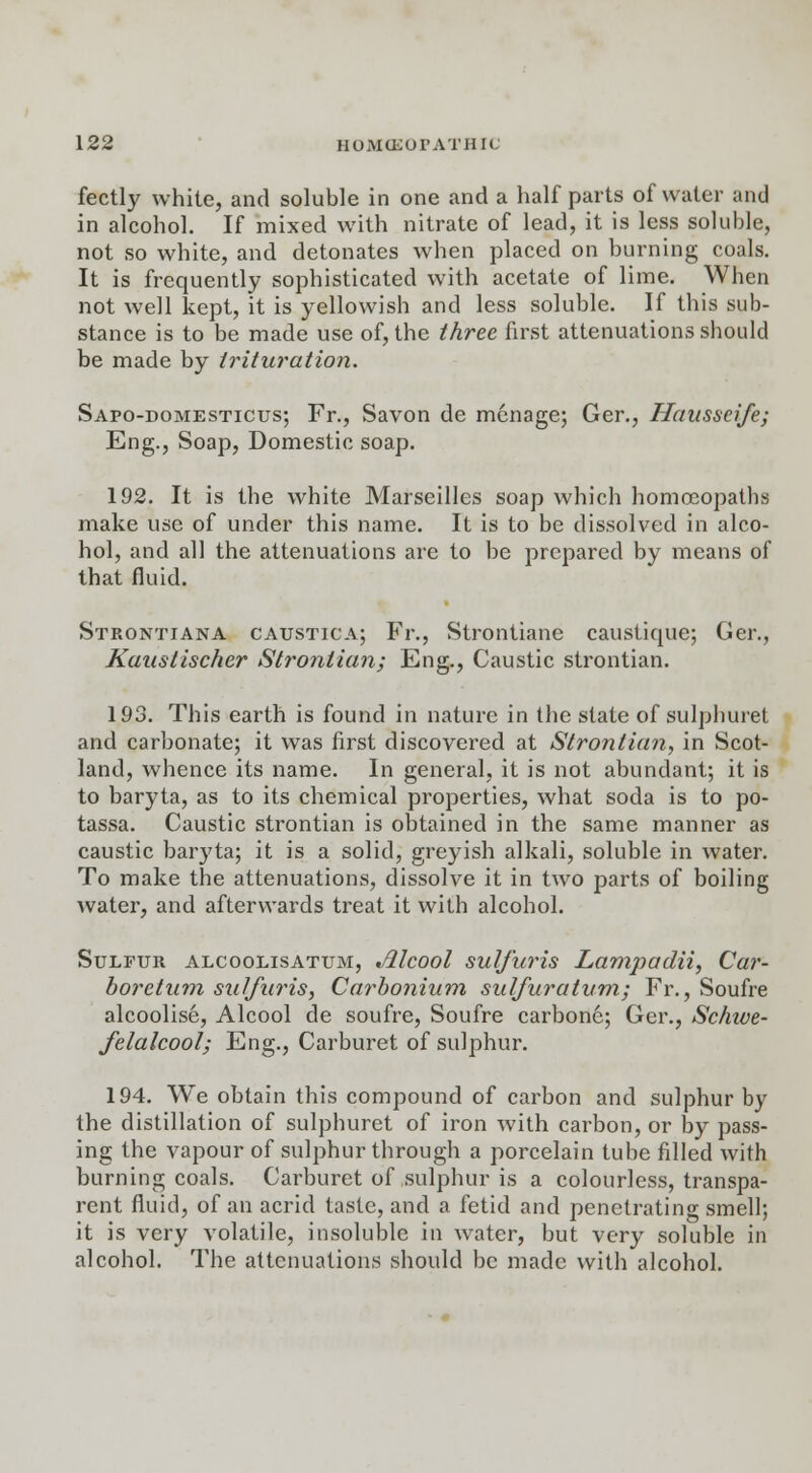 fectly white, and soluble in one and a half parts of water and in alcohol. If mixed with nitrate of lead, it is less soluble, not so white, and detonates when placed on burning coals. It is frequently sophisticated with acetate of lime. When not well kept, it is yellowish and less soluble. If this sub- stance is to be made use of, the three first attenuations should be made by trituration. Sapo-domesticus; Fr., Savon de menage; Ger., Hausseife; Eng., Soap, Domestic soap. 192. It is the white Marseilles soap which homoeopatbs make use of under this name. It is to be dissolved in alco- hol, and all the attenuations are to be prepared by means of that fluid. Strontiana caustica; Fr., Strontiane caustique; Ger., Kaustischer Strontian; Eng., Caustic strontian. 193. This earth is found in nature in the state of sulphuret and carbonate; it was first discovered at Strontian, in Scot- land, whence its name. In general, it is not abundant; it is to baryta, as to its chemical properties, what soda is to po- tassa. Caustic strontian is obtained in the same manner as caustic baryta; it is a solid, greyish alkali, soluble in water. To make the attenuations, dissolve it in two parts of boiling water, and afterwards treat it with alcohol. Sulfur alcoolisatum, Jilcool sulfuris Lampadii, Car- boretnm sulfuris, Carbonium sulfuratum; Fr., Soufre alcoolise, Alcool de soufre, Soufre carbone; Ger., Schwe- felalcool; Eng., Carburet of sulphur. 194. We obtain this compound of carbon and sulphur by the distillation of sulphuret of iron with carbon, or by pass- ing the vapour of sulphur through a porcelain tube filled with burning coals. Carburet of sulphur is a colourless, transpa- rent fluid, of an acrid taste, and a fetid and penetrating smell; it is very volatile, insoluble in water, but very soluble in alcohol. The attenuations should be made with alcohol.