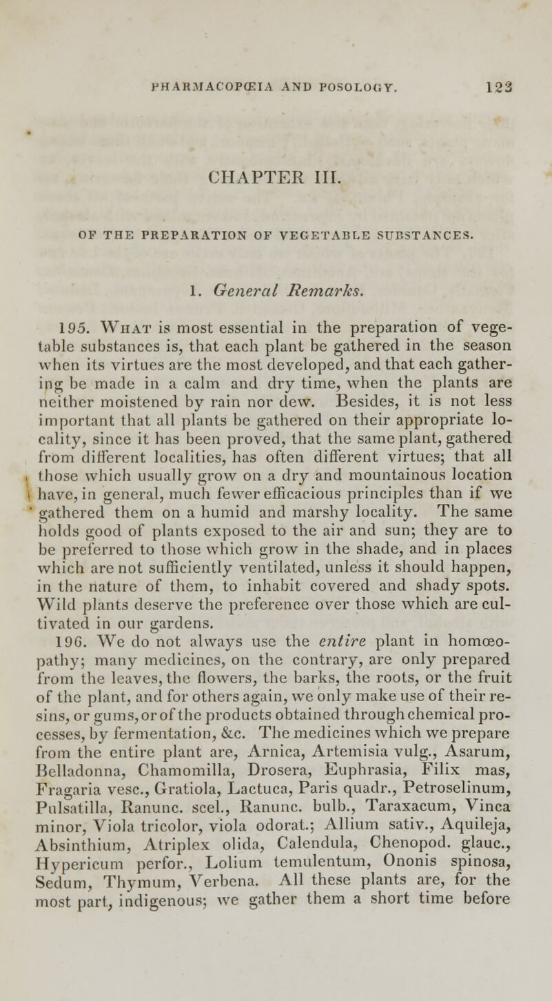 CHAPTER III. OF THE PREPARATION OF VEGETABLE SUr.STANCES. 1. General Remarks. 195. What is most essential in the preparation of vege- table substances is, that each plant be gathered in the season when its virtues are the most developed, and that each gather- ing be made in a calm and dry time, when the plants are neither moistened by rain nor dew. Besides, it is not less important that all plants be gathered on their appropriate lo- cality, since it has been proved, that the same plant, gathered from different localities, has often different virtues; that all . those which usually grow on a dry and mountainous location | have, in general, much fewer efficacious principles than if we ' gathered them on a humid and marshy locality. The same holds good of plants exposed to the air and sun; they are to be preferred to those which grow in the shade, and in places which are not sufficiently ventilated, unless it should happen, in the nature of them, to inhabit covered and shady spots. Wild plants deserve the preference over those which are cul- tivated in our gardens. 19G. We do not always use the entire plant in homoeo- pathy; many medicines, on the contrary, are only prepared from the leaves, the flowers, the barks, the roots, or the fruit of the plant, and for others again, we only make use of their re- sins, or gums, or of the products obtained through chemical pro- cesses, by fermentation, &c. The medicines which we prepare from the entire plant are, Arnica, Artemisia vulg., Asarum, Belladonna, Chamomilla, Drosera, Euphrasia, Filix mas, Fragaria vesc, Gratiola, Lactuca, Paris quadr., Petroselinum, Pulsatilla, Ranunc. seel, Ranunc. bulb., Taraxacum, Vinca minor, Viola tricolor, viola odorat.; Allium sativ., Aquileja, Absinthium, Atriplex olida, Calendula, Chenopod. glauc, Hypericum perfor., Lolium temulentum, Ononis spinosa, Sedum, Thymum, Verbena. All these plants are, for the most part, indigenous; we gather them a short time before