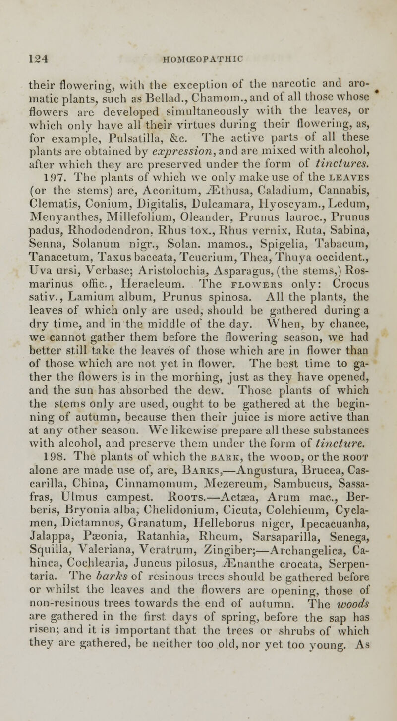 their flowering, with the exception of the narcotic and aro- matic plants, such as Bellad., Chamom., and of all those whose * flowers are developed simultaneously with the leaves, or which only have all their virtues during their flowering, as, for example, Pulsatilla, &c. The active parts of all these plants are obtained by expression, and are mixed with alcohol, after which they are preserved under the form of tinctures. 197. The plants of which we only make use of the leaves (or the stems) arc, Aconitum, iEthusa, Caladium, Cannabis, Clematis, Conium, Digitalis, Dulcamara, Hyoscyam., Ledum, Menyanthes, Millefolium, Oleander, Prunus lauroc, Prunus padus, Rhododendron. Rhus tox., Rhus vernix, Ruta, Sabina, Senna, Solanum nigr., Solan, mamos., Spigelia, Tabacum, Tanacetum, Taxusbaccata, Teucrium, Thea, Thuya Occident., Uva ursi, Verbasc; Aristolochia, Asparagus, (the stems,) Ros- marinus offic., Heracleum. The flowers only: Crocus sativ., Lamium album, Prunus spinosa. All the plants, the leaves of which only are used, should be gathered during a dry time, and in the middle of the day. When, by chance, we cannot gather them before the flowering season, we had better still take the leaves of those which are in flower than of those which are not yet in flower. The best time to ga- ther the flowers is in the morning, just as they have opened, and the sun has absorbed the dew. Those plants of which the stems only are used, ought to be gathered at the begin- ning of autumn, because then their juice is more active than at any other season. We likewise prepare all these substances with alcohol, and preserve them under the form of tincture. 198. The plants of which the bakk, the wood, or the root alone are made use of, are, Barks,—Angustura, Brucea, Cas- carilla, China, Cinnamomum, Mezereum, Sambucus, Sassa- fras, Ulmus campest. Roots.—Actaea, Arum mac, Ber- beris, Bryonia alba, Chelidonium, Cicuta, Colchicum, Cycla- men, Dictamnus, Granatum, Helleborus niger, Ipecacuanha, Jalappa, Paeonia, Ratanhia, Rheum, Sarsaparilla, Senega, Squilla, Valeriana, Veratrum, Zingiber;—Archangelica, Ca- hinca, Cochlearia, Juncus pilosus, JEnanthe crocata, Serpen- taria. The barks of resinous trees should be gathered before or whilst the leaves and the flowers are opening, those of non-resinous trees towards the end of autumn. The woods are gathered in the first days of spring, before the sap has risen; and it is important that the trees or shrubs of which they are gathered, be neither too old, nor yet too young. As