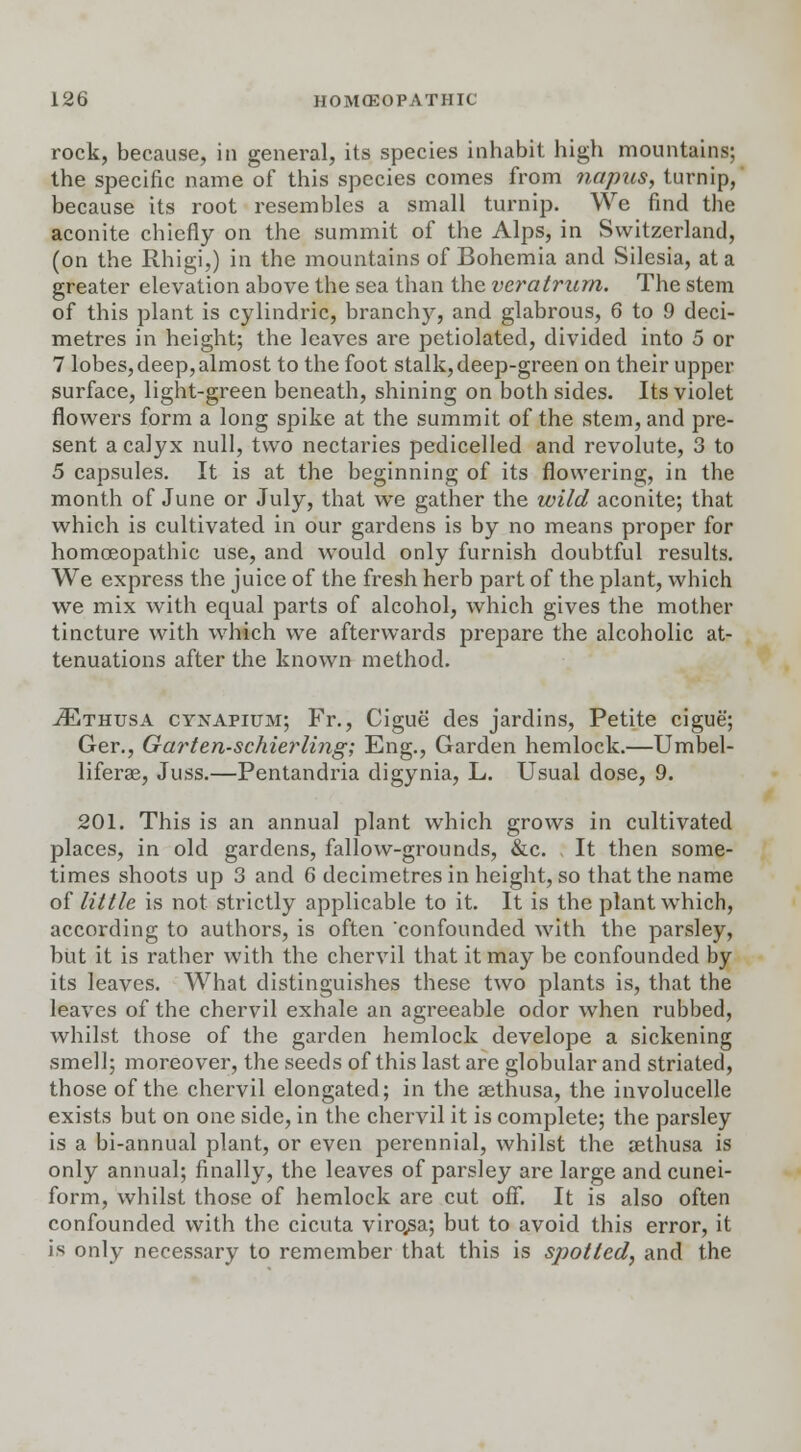 rock, because, in general, its species inhabit high mountains; the specific name of this species comes from napus, turnip, because its root resembles a small turnip. We find the aconite chiefly on the summit of the Alps, in Switzerland, (on the Rhigi,) in the mountains of Bohemia and Silesia, at a greater elevation above the sea than the veratrurn. The stem of this plant is cylindric, branchy, and glabrous, 6 to 9 deci- metres in height; the leaves are petiolated, divided into 5 or 7 lobes, deep, almost to the foot stalk, deep-green on their upper surface, light-green beneath, shining on both sides. Its violet flowers form a long spike at the summit of the stem, and pre- sent a calyx null, two nectaries pedicelled and revolute, 3 to 5 capsules. It is at the beginning of its flowering, in the month of June or July, that we gather the wild aconite; that which is cultivated in our gardens is by no means proper for homoeopathic use, and would only furnish doubtful results. We express the juice of the fresh herb part of the plant, which we mix with equal parts of alcohol, which gives the mother tincture with which we afterwards prepare the alcoholic at- tenuations after the known method. iETHUSA cynapium; Fr., Cigue' des jardins, Petite cigue'; Ger., Garten-schierling; Eng., Garden hemlock.—Umbel- liferae, Juss.—Pentandria digynia, L. Usual dose, 9. 201. This is an annual plant which grows in cultivated places, in old gardens, fallow-grounds, &c. It then some- times shoots up 3 and 6 decimetres in height, so that the name of little is not strictly applicable to it. It is the plant which, according to authors, is often confounded with the parsley, but it is rather with the chervil that it may be confounded by its leaves. What distinguishes these two plants is, that the leaves of the chervil exhale an agreeable odor when rubbed, whilst those of the garden hemlock develope a sickening smell; moreover, the seeds of this last are globular and striated, those of the chervil elongated; in the aethusa, the involucelle exists but on one side, in the chervil it is complete; the parsley is a bi-annual plant, or even perennial, whilst the aethusa is only annual; finally, the leaves of parsley are large and cunei- form, whilst those of hemlock are cut off. It is also often confounded with the cicuta virqsa; but to avoid this error, it is only necessary to remember that this is spotted, and the