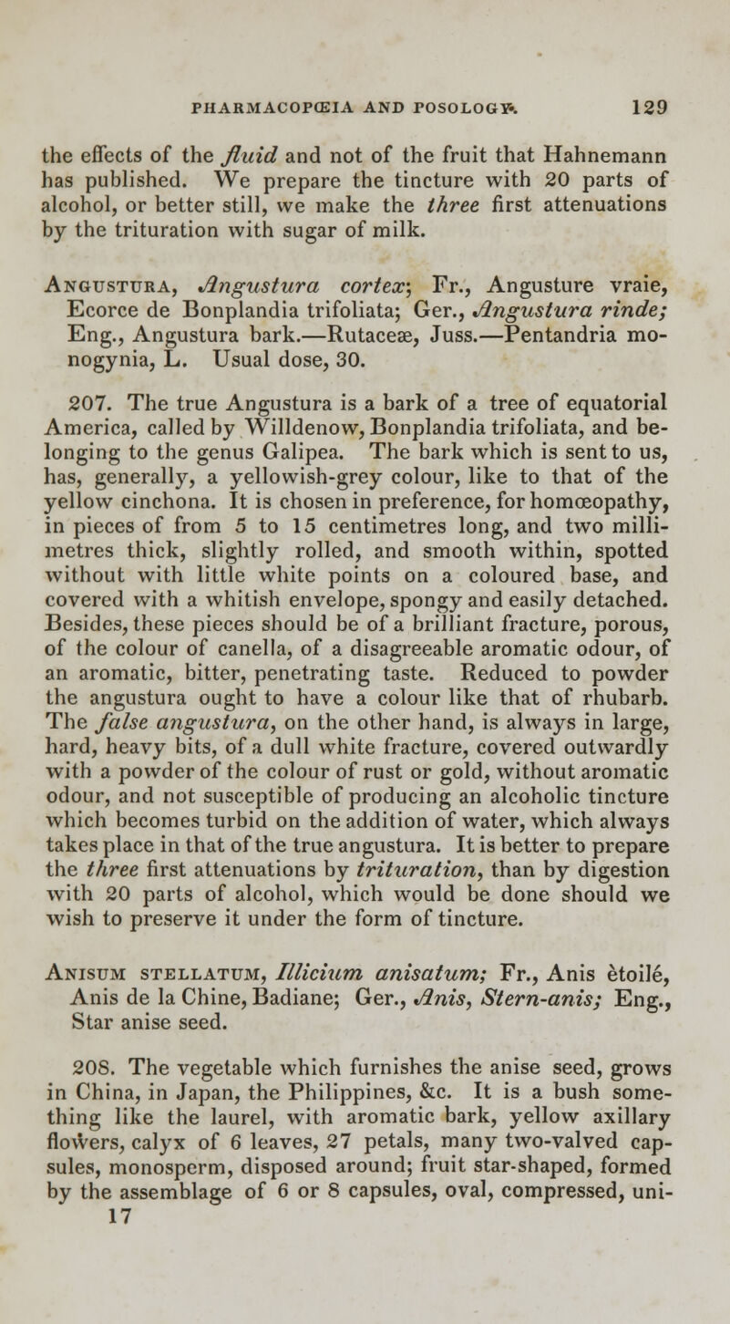 the effects of the fluid and not of the fruit that Hahnemann has published. We prepare the tincture with 20 parts of alcohol, or better still, we make the three first attenuations by the trituration with sugar of milk. Angustura, Angustura cortex) Fr., Angusture vraie, Ecorce de Bonplandia trifoliata; Ger., Angustura rinde; Eng., Angustura bark.—Rutacese, Juss.—Pentandria rao- nogynia, L. Usual dose, 30. 207. The true Angustura is a bark of a tree of equatorial America, called by Willdenow, Bonplandia trifoliata, and be- longing to the genus Galipea. The bark which is sent to us, has, generally, a yellowish-grey colour, like to that of the yellow cinchona. It is chosen in preference, for homoeopathy, in pieces of from 5 to 15 centimetres long, and two milli- metres thick, slightly rolled, and smooth within, spotted without with little white points on a coloured base, and covered with a whitish envelope, spongy and easily detached. Besides, these pieces should be of a brilliant fracture, porous, of the colour of canella, of a disagreeable aromatic odour, of an aromatic, bitter, penetrating taste. Reduced to powder the angustura ought to have a colour like that of rhubarb. The false angustura, on the other hand, is always in large, hard, heavy bits, of a dull white fracture, covered outwardly with a powder of the colour of rust or gold, without aromatic odour, and not susceptible of producing an alcoholic tincture which becomes turbid on the addition of water, which always takes place in that of the true angustura. It is better to prepare the three first attenuations by trituration, than by digestion with 20 parts of alcohol, which would be done should we wish to preserve it under the form of tincture. Anisum stellatum, Illicium anisatum; Fr., Anis etoile, Anis de la Chine, Badiane; Ger., Anis, Stern-anis; Eng., Star anise seed. 208. The vegetable which furnishes the anise seed, grows in China, in Japan, the Philippines, &c. It is a bush some- thing like the laurel, with aromatic bark, yellow axillary flowers, calyx of 6 leaves, 27 petals, many two-valved cap- sules, monosperm, disposed around; fruit star-shaped, formed by the assemblage of 6 or 8 capsules, oval, compressed, uni- 17