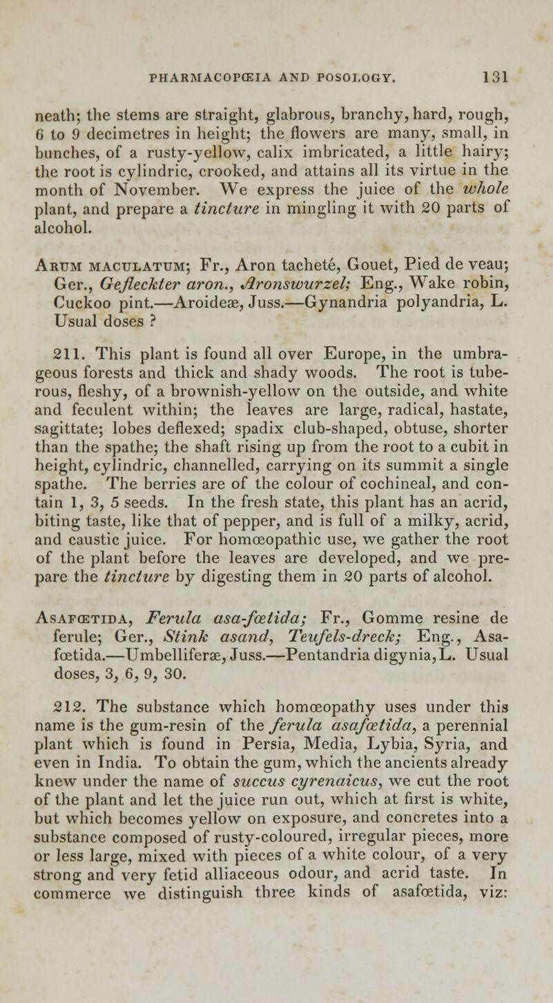 neath; the stems are straight, glabrous, branchy, hard, rough, 6 to 9 decimetres in height; the flowers are many, small, in bunches, of a rusty-yellow, calix imbricated, a little hairy; the root is cylindric, crooked, and attains all its virtue in the month of November. We express the juice of the whole plant, and prepare a tincture in mingling it with 20 parts of alcohol. Arum maculatum; Fr., Aron tachete, Gouet, Pied de veau; Ger., Gefleckter aron., jironswurzel; Eng., Wake robin, Cuckoo pint.—Aroidese, Juss.—Gynandria polyandria, L. Usual doses ? 211. This plant is found all over Europe, in the umbra- geous forests and thick and shady woods. The root is tube- rous, fleshy, of a brownish-yellow on the outside, and white and feculent within; the leaves are large, radical, hastate, sagittate; lobes deflexed; spadix club-shaped, obtuse, shorter than the spathe; the shaft rising up from the root to a cubit in height, cylindric, channelled, carrying on its summit a single spathe. The berries are of the colour of cochineal, and con- tain 1, 3, 5 seeds. In the fresh state, this plant has an acrid, biting taste, like that of pepper, and is full of a milky, acrid, and caustic juice. For homoeopathic use, we gather the root of the plant before the leaves are developed, and we pre- pare the tincture by digesting them in 20 parts of alcohol. Asafcsttda, Ferula asa-fcetida; Fr., Gomme resine de ferule; Ger., Stink asand, Teufcls-dreck; Eng., Asa- fcetida.—Umbelliferse, Juss.—Pentandria digy nia, L. Usual doses, 3, 6, 9, 30. 212. The substance which homoeopathy uses under this name is the gum-resin of the ferula asafoztida, a perennial plant which is found in Persia, Media, Lybia, Syria, and even in India. To obtain the gum, which the ancients already knew under the name of succus cyrenaicus, we cut the root of the plant and let the juice run out, which at first is white, but which becomes yellow on exposure, and concretes into a substance composed of rusty-coloured, irregular pieces, more or less large, mixed with pieces of a white colour, of a very strong and very fetid alliaceous odour, and acrid taste. In commerce we distinguish three kinds of asafcetida, viz: