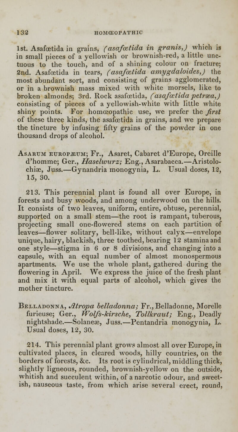 1st. Asafoetida in grains, (asafcetida in granis,) which is in small pieces of a yellowish or brownish-red, a little unc- tuous to the touch, and of a shining colour on fracture; 2nd. Asafcetida in tears, (asafcetida amygdaloidesj the most abundant sort, and consisting of grains agglomerated, or in a brownish mass mixed with white morsels, like to broken almonds; 3rd. Rock asafoetida, (asafcetida petrsea,) consisting of pieces of a yellowish-white with little white shiny points. For homoeopathic use, we prefer the first of these three kinds, the asafoetida in grains, and we prepare the tincture by infusing fifty grains of the powder in one thousand drops of alcohol. Asarum europium; Fr., Asaret, Cabaret d'Europe, Oreille d'homme; Ger., Haselwurz; Eng., Asarabacca.—Aristolo- chise, Juss.—Gynandria monogynia, L. Usual doses, 12, 15, 30. 213. This perennial plant is found all over Europe, in forests and busy woods, and among underwood on the hills. It consists of two leaves, uniform, entire, obtuse, perennial, supported on a small stem—the root is rampant, tuberous, projecting small one-flowered stems on each partition of leaves—flower solitary, bell-like, without calyx—envelope unique, hairy, blackish, three toothed, bearing 12 stamina and one style—stigma in 6 or 8 divisions, and changing into a capsule, with an equal number of almost monospermous apartments. We use the whole plant, gathered during the flowering in April. We express the juice of the fresh plant and mix it with equal parts of alcohol, which gives the mother tincture. Belladonna, Atropa belladonna; Fr., Belladonne, Morelle furieuse; Ger., Wolfs-kirsche, Tollkraut; Eng., Deadly nightshade.—Solaneae, Juss.—Pentandria monogynia, L. Usual doses, 12, 30. 214. This perennial plant grows almost all over Europe, in cultivated places, in cleared woods, hilly countries, on the borders of forests, &c. Its root is cylindrical, middling thick, slightly ligneous, rounded, brownish-yellow on the outside, whitish and succulent within, of a narcotic odour, and sweet- ish, nauseous taste, from which arise several erect, round,