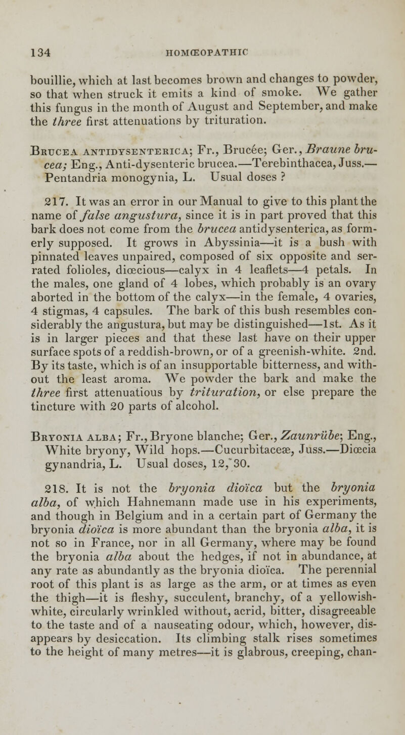 bouillie, which at last becomes brown and changes to powder, so that when struck it emits a kind of smoke. We gather this fungus in the month of August and September, and make the three first attenuations by trituration. Bruce a antidtsenterica; Fr., Brucee; Ger., Braune bru- cea; Eng., Anti-dysenteric brucea.—Terebinthacea, Juss.— Pentandria monogynia, L. Usual doses ? 217. It was an error in our Manual to give to this plant the name of false angustura, since it is in part proved that this bark does not come from the brucea antidysenterica, as form- erly supposed. It grows in Abyssinia—it is a bush with pinnated leaves unpaired, composed of six opposite and ser- rated folioles, dioecious—calyx in 4 leaflets—4 petals. In the males, one gland of 4 lobes, which probably is an ovary aborted in the bottom of the calyx—in the female, 4 ovaries, 4 stigmas, 4 capsules. The bark of this bush resembles con- siderably the angustura, but may be distinguished—1st. As it is in larger pieces and that these last have on their upper surface spots of a reddish-brown, or of a greenish-white. 2nd. By its taste, which is of an insupportable bitterness, and with- out the least aroma. We powder the bark and make the three first attenuatious by trituration, or else prepare the tincture with 20 parts of alcohol. Bryonia alba; Fr.,Bryone blanche; Ger., Zaunrube; Eng., White bryony, Wild hops.—Cucurbitacese, Juss.—Dioecia gynandria, L. Usual doses, 12/30. 218. It is not the bryonia dio'ica but the bryonia alba, of which Hahnemann made use in his experiments, and though in Belgium and in a certain part of Germany the bryonia dio'ica is more abundant than the bryonia alba, it is not so in France, nor in all Germany, where may be found the bryonia alba about the hedges, if not in abundance, at any rate as abundantly as the bryonia dio'ica. The perennial root of this plant is as large as the arm, or at times as even the thigh—it is fleshy, succulent, branchy, of a yellowish- white, circularly wrinkled without, acrid, bitter, disagreeable to the taste and of a nauseating odour, which, however, dis- appears by desiccation. Its climbing stalk rises sometimes to the height of many metres—it is glabrous, creeping, chan-