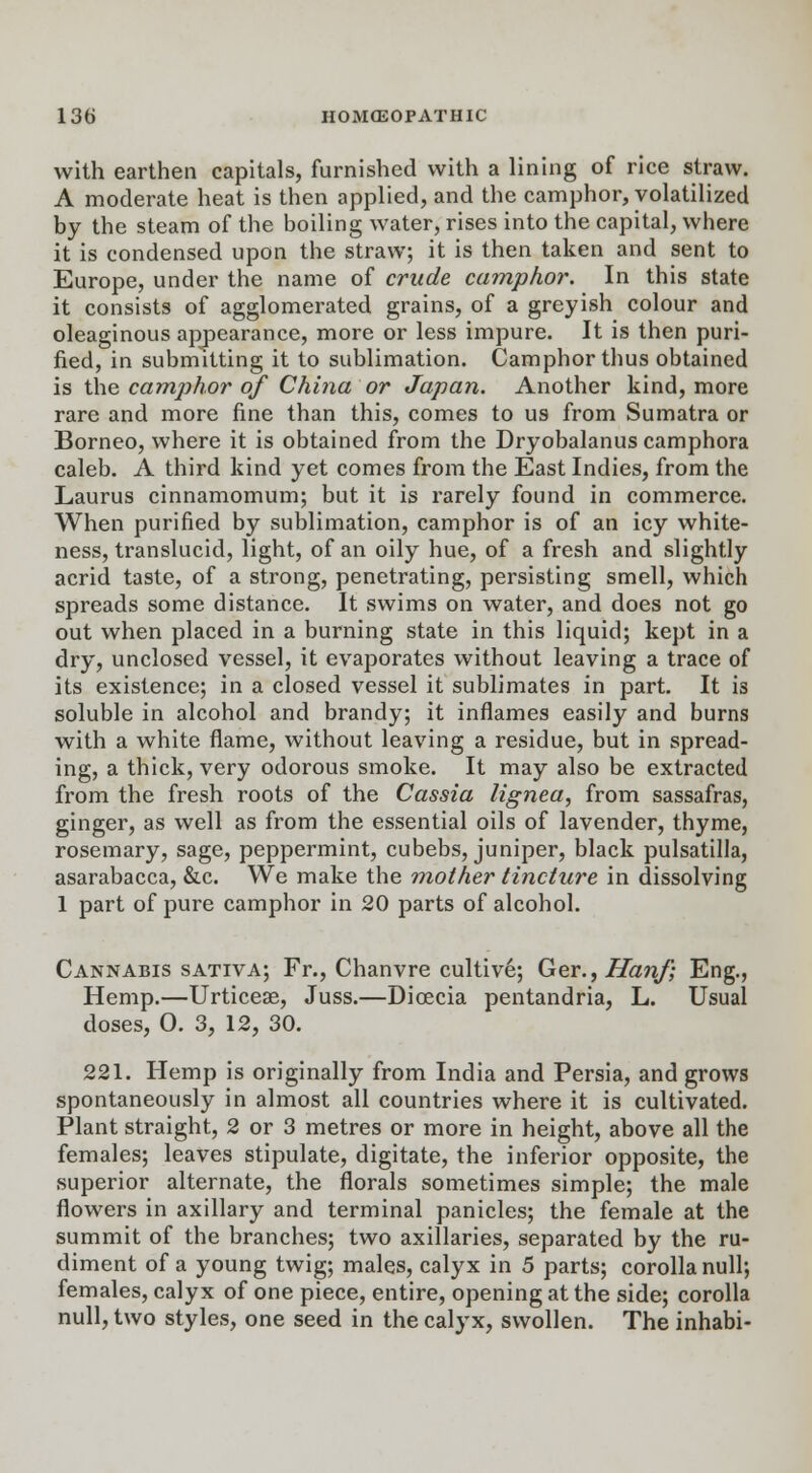 with earthen capitals, furnished with a lining of rice straw. A moderate heat is then applied, and the camphor, volatilized by the steam of the boiling water, rises into the capital, where it is condensed upon the straw; it is then taken and sent to Europe, under the name of crude camphor. In this state it consists of agglomerated grains, of a greyish colour and oleaginous appearance, more or less impure. It is then puri- fied, in submitting it to sublimation. Camphor thus obtained is the camphor of China or Japan. Another kind, more rare and more fine than this, comes to us from Sumatra or Borneo, where it is obtained from the Dryobalanus camphora caleb. A third kind yet comes from the East Indies, from the Laurus cinnamomum; but it is rarely found in commerce. When purified by sublimation, camphor is of an icy white- ness, translucid, light, of an oily hue, of a fresh and slightly acrid taste, of a strong, penetrating, persisting smell, which spreads some distance. It swims on water, and does not go out when placed in a burning state in this liquid; kept in a dry, unclosed vessel, it evaporates without leaving a trace of its existence; in a closed vessel it sublimates in part. It is soluble in alcohol and brandy; it inflames easily and burns with a white flame, without leaving a residue, but in spread- ing, a thick, very odorous smoke. It may also be extracted from the fresh roots of the Cassia lignea, from sassafras, ginger, as well as from the essential oils of lavender, thyme, rosemary, sage, peppermint, cubebs, juniper, black pulsatilla, asarabacca, &c. We make the mother tincture in dissolving 1 part of pure camphor in 20 parts of alcohol. Cannabis sativa; Fr., Chanvre cultive; Ger., Hanf; Eng., Hemp.—Urticese, Juss.—Dicecia pentandria, L. Usual doses, 0. 3, 12, 30. 221. Hemp is originally from India and Persia, and grows spontaneously in almost all countries where it is cultivated. Plant straight, 2 or 3 metres or more in height, above all the females; leaves stipulate, digitate, the inferior opposite, the superior alternate, the florals sometimes simple; the male flowers in axillary and terminal panicles; the female at the summit of the branches; two axillaries, separated by the ru- diment of a young twig; males, calyx in 5 parts; corolla null; females, calyx of one piece, entire, opening at the side; corolla null, two styles, one seed in the calyx, swollen. The inhabi-