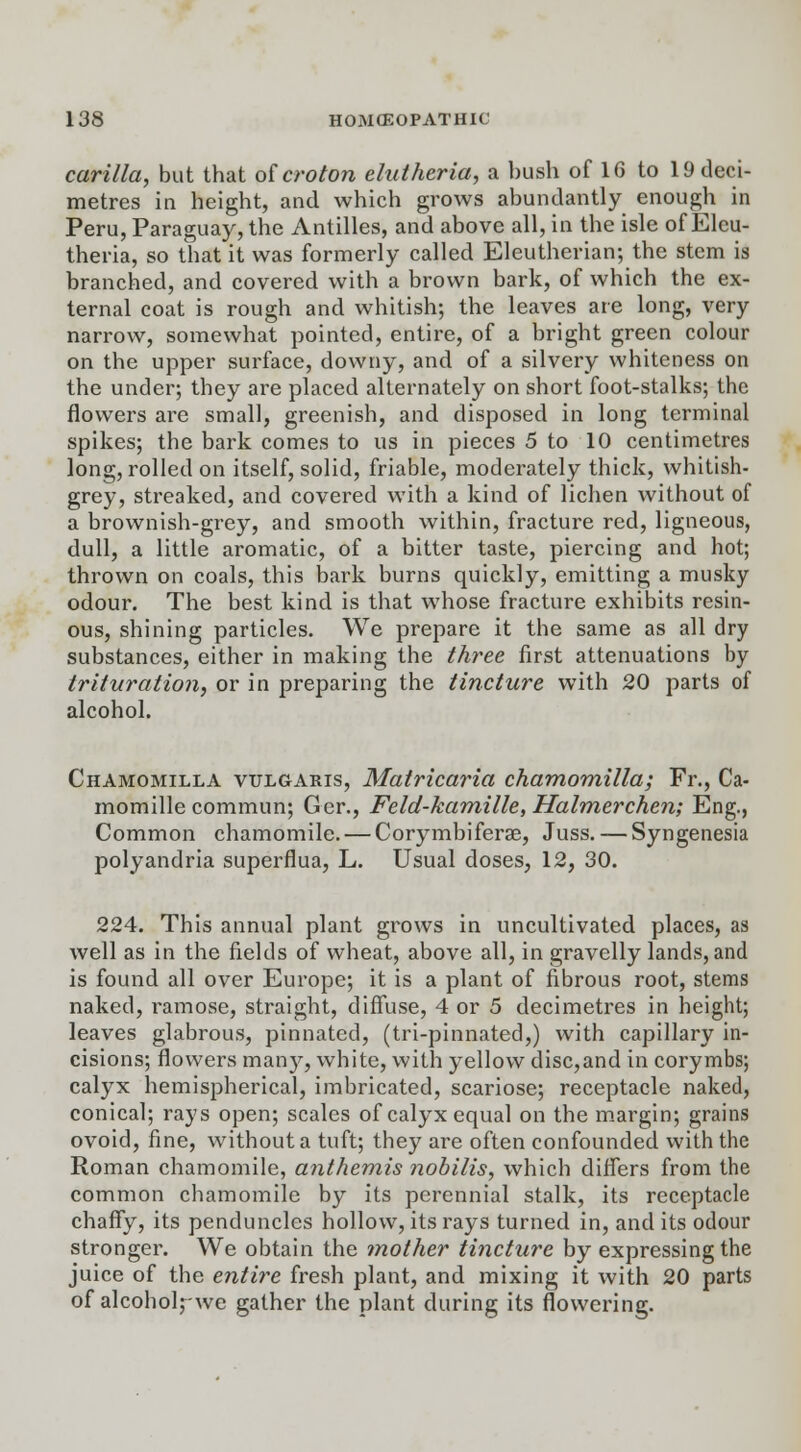 carilla, but that oicroton elutheria, a bush of 16 to 19 deci- metres in height, and which grows abundantly enough in Peru, Paraguay, the Antilles, and above all, in the isle of Eleu- theria, so that it was formerly called Eleutherian; the stem is branched, and covered with a brown bark, of which the ex- ternal coat is rough and whitish; the leaves are long, very narrow, somewhat pointed, entire, of a bright green colour on the upper surface, downy, and of a silvery whiteness on the under; they are placed alternately on short foot-stalks; the flowers are small, greenish, and disposed in long terminal spikes; the bark comes to us in pieces 5 to 10 centimetres long, rolled on itself, solid, friable, moderately thick, whitish- grey, streaked, and covered with a kind of lichen without of a brownish-grey, and smooth within, fracture red, ligneous, dull, a little aromatic, of a bitter taste, piercing and hot; thrown on coals, this bark burns quickly, emitting a musky odour. The best kind is that whose fracture exhibits resin- ous, shining particles. We prepare it the same as all dry substances, either in making the three first attenuations by trituration, or in preparing the tincture with 20 parts of alcohol. Chamomilla vulgaris, Matricaria chamomilla; Fr., Ca- momillecommun; Ger., Feld-kamille, Halmerchen; Eng., Common chamomile. — Corymbiferae, Juss. — Syngenesia polyandria superflua, L. Usual doses, 12, 30. 224. This annual plant grows in uncultivated places, as well as in the fields of wheat, above all, in gravelly lands, and is found all over Europe; it is a plant of fibrous root, stems naked, ramose, straight, diffuse, 4 or 5 decimetres in height; leaves glabrous, pinnated, (tri-pinnated,) with capillary in- cisions; flowers many, white, with yellow disc,and in corymbs; calyx hemispherical, imbricated, scariose; receptacle naked, conical; rays open; scales of calyx equal on the margin; grains ovoid, fine, without a tuft; they are often confounded with the Roman chamomile, anthemis nobilis, which differs from the common chamomile by its perennial stalk, its receptacle chaffy, its penduncles hollow, its rays turned in, and its odour stronger. We obtain the mother tincture by expressing the juice of the entire fresh plant, and mixing it with 20 parts of alcohol,-we gather the plant during its flowering.