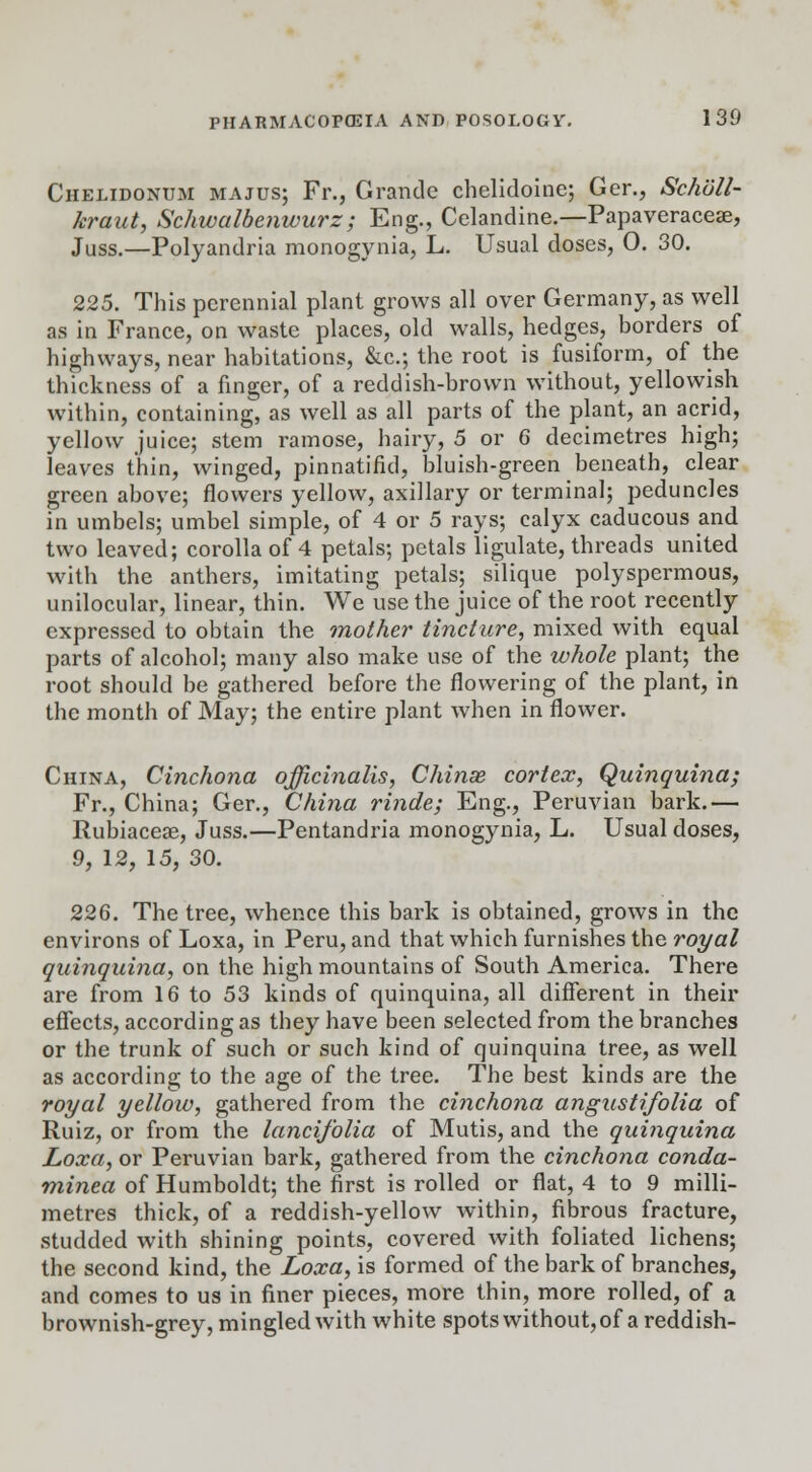 Chelidonum majus; Fr., Grande chelidoine; Ger., Schull- kraut, Schwalbenwurz ; Eng., Celandine.—Papaveracese, Juss.—Polyandria monogynia, L. Usual doses, 0. 30. 225. This perennial plant grows all over Germany, as well as in France, on waste places, old walls, hedges, borders of highways, near habitations, &c; the root is fusiform, of the thickness of a finger, of a reddish-brown without, yellowish within, containing, as well as all parts of the plant, an acrid, yellow juice; stem ramose, hairy, 5 or 6 decimetres high; leaves thin, winged, pinnatifid, bluish-green beneath, clear green above; flowers yellow, axillary or terminal; peduncles in umbels; umbel simple, of 4 or 5 rays; calyx caducous and two leaved; corolla of 4 petals; petals ligulate, threads united with the anthers, imitating petals; silique polyspermous, unilocular, linear, thin. We use the juice of the root recently expressed to obtain the mother tincture, mixed with equal parts of alcohol; many also make use of the whole plant; the root should be gathered before the flowering of the plant, in the month of May; the entire plant when in flower. China, Cinchona officinalis, Chinas cortex, Quinquina; Fr., China; Ger., China rinde; Eng., Peruvian bark.— Rubiaceae, Juss.—Pentandria monogynia, L. Usual doses, 9, 12, 15, 30. 226. The tree, whence this bark is obtained, grows in the environs of Loxa, in Peru, and that which furnishes the royal quinquina, on the high mountains of South America. There are from 16 to 53 kinds of quinquina, all different in their effects, according as they have been selected from the branches or the trunk of such or such kind of quinquina tree, as well as according to the age of the tree. The best kinds are the royal yellow, gathered from the cinchona angustifolia of Ruiz, or from the lancifolia of Mutis, and the quinquina Loxa, or Peruvian bark, gathered from the cinchona conda- minea of Humboldt; the first is rolled or flat, 4 to 9 milli- metres thick, of a reddish-yellow within, fibrous fracture, studded with shining points, covered with foliated lichens; the second kind, the Loxa, is formed of the bark of branches, and comes to us in finer pieces, more thin, more rolled, of a brownish-grey, mingled with white spots without, of a reddish-