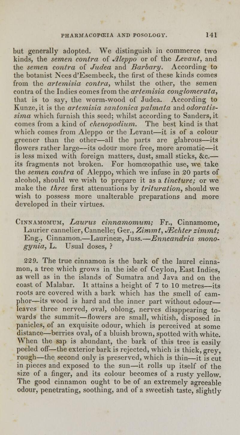 but generally adopted. We distinguish in commerce two kinds, the semen contra of Aleppo or of the Levant, and the semen contra of Judea and Barbary. According to the botanist Nees d'Esembeck, the first of these kinds comes from the artemisia contra, whilst the other, the semen contra of the Indies comes from the artemisia conglomerata, that is to say, the worm-wood of Judea. According to Kunze, it is the artemisia santonica palmata and odoratis- sima which furnish this seed; whilst according to Sanders, it comes from a kind of chenopodium. The best kind is that which comes from Aleppo or the Levant—it is of a colour greener than the other—all the parts are glabrous—its flowers rather large—its odour more free, more aromatic—it is less mixed with foreign matters, dust, small sticks, &c.— its fragments not broken. For homoeopathic use, we take the semen contra of Aleppo, which we infuse in 20 parts of alcohol, should we wish to prepare it as a tincture; or we make the three first attenuations by trituration, should we wish to possess more unalterable preparations and more developed in their virtues. Cinnamomum, Laurus cinnamomum; Fr., Cinnamome, Laurier cannelier, Cannelle; Ger., Zimmt, JEchter zimmt; Eng., Cinnamon.—Laurinese, Juss.—Enneandria mono- gynia, L. Usual doses, ? 229. The true cinnamon is the bark of the laurel cinna- mon, a tree which grows in the isle of Ceylon, East Indies, as well as in the islands of Sumatra and Java and on the coast of Malabar. It attains a height of 7 to 10 metres—its roots are covered with a bark which has the smell of cam- phor—its wood is hard and the inner part without odour— leaves three nerved, oval, oblong, nerves disappearing to- wards the summit—flowers are small, whitish, disposed in panicles, of an exquisite odour, which is perceived at some distance—berries oval, of a bluish brown, spotted with white. When the sap is abundant, the bark of this tree is easily peeled off—the exterior bark is rejected, which is thick, grey, rough—the second only is preserved, which is thin—it is cut in pieces and exposed to the sun—it rolls up itself of the size of a finger, and its colour becomes of a rusty yellow. The good cinnamon ought to be of an extremely agreeable odour, penetrating, soothing, and of a sweetish taste, slightly