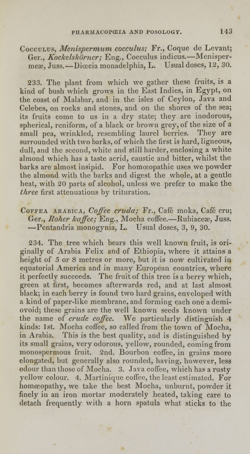 Cocculus, Menispermum coccidus; Fr., Coque de Levant; Ger., Kockelskurner; Eng., Cocculus indicus.—Menisper- meas, Juss.—Dicecia monadelphia, L. Usual doses, 12, 30. 233. The plant from which we gather these fruits, is a kind of bush which grows in the East Indies, in Egypt, on the coast of Malabar, and in the isles of Ceylon, Java and Celebes, on rocks and stones, and on the shores of the sea; its fruits come to us in a dry state; they are inodorous, spherical, rcniform, of a black or brown grey, of the size of a small pea, wrinkled, resembling laurel berries. They are surrounded with two barks, of which the first is hard, ligneous, dull, and the second, white and still harder, enclosing a white almond which has a taste acrid, caustic and bitter, whilst the barks are almost insipid. For homoeopathic uses we powder the almond with the barks and digest the whole, at a gentle heat, with 20 parts of alcohol, unless we prefer to make the three first attenuations by trituration. Coffea arabica, Coffee cruda; Fr., Cafe moka, Cafe cru; Ger., Roher kaffee; Eng., Mocha coffee.—Rubiacese, Juss. —Pentandria monogynia, L. Usual doses, 3, 9, 30. 234. The tree which bears this well known fruit, is ori- ginally of Arabia Felix and of Ethiopia, where it attains a height of 5 or 8 metres or more, but it is now cultivated in equatorial America and in many European countries, where it perfectly succeeds. The fruit of this tree is a berry which, green at first, becomes afterwards red, and at last almost black; in each berry is found two hard grains, enveloped with a kind of paper-like membrane, and forming each one a demi- ovoid; these grains are the well known seeds known under the name of crude coffee. We particularly distinguish 4 kinds: 1st. Mocha coffee, so called from the town of Mocha, in Arabia. This is the best quality, and is distinguished by its small grains, very odorous, yellow, rounded, coming from monospermous fruit. 2nd. Bourbon coffee, in grains more elongated, but generally also rounded, having, however, less odour than those of Mocha. 3. Java coffee, which has a rusty yellow colour. 4. Martinique coffee, the least estimated. For homceopathy, we take the best Mocha, unburnt, powder it finely in an iron mortar moderately heated, taking care to detach frequently with a horn spatula what sticks to the