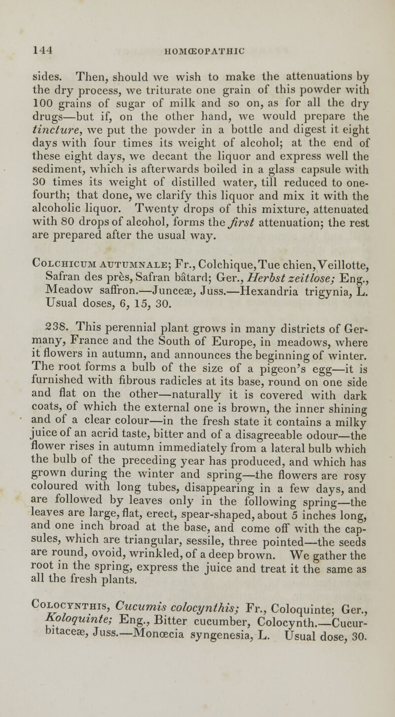 sides. Then, should we wish to make the attenuations by the dry process, we triturate one grain of this powder with 100 grains of sugar of milk and so on, as for all the dry drugs—but if, on the other hand, we would prepare the tincture, we put the powder in a bottle and digest it eight days with four times its weight of alcohol; at the end of these eight days, we decant the liquor and express well the sediment, which is afterwards boiled in a glass capsule with 30 times its weight of distilled water, till reduced to one- fourth; that done, we clarify this liquor and mix it with the alcoholic liquor. Twenty drops of this mixture, attenuated with 80 drops of alcohol, forms the first attenuation; the rest are prepared after the usual way. Colchicum autumnale; Fr., Colchique,Tue chien, Veillotte, Safran des pres, Safran batard; Ger., Herbst zeitlose; Eng., Meadow saffron.—Junceae, Juss.—Hexandria trigynia, L. Usual doses, 6, 15, 30. 238. This perennial plant grows in many districts of Ger- many, France and the South of Europe, in meadows, where it flowers in autumn, and announces the beginning of winter. The root forms a bulb of the size of a pigeon's egg—it is furnished with fibrous radicles at its base, round on one side and flat on the other—naturally it is covered with dark coats, of which the external one is brown, the inner shining and of a clear colour—in the fresh state it contains a milky juice of an acrid taste, bitter and of a disagreeable odour—the flower rises in autumn immediately from a lateral bulb which the bulb of the preceding year has produced, and which has grown during the winter and spring—the flowers are rosy coloured with long tubes, disappearing in a few days, and are followed by leaves only in the following spring—the leaves are large, flat, erect, spear-shaped, about 5 inches long, and one inch broad at the base, and come off with the cap- sules, which are triangular, sessile, three pointed—the seeds are round, ovoid, wrinkled, of a deep brown. We gather the root in the spring, express the juice and treat it the same as all the fresh plants. Colocynthis, Cucumis colocynthis; Fr., Coloquinte; Ger., Koloqumte; Eng., Bitter cucumber, Colocynth.—Cucur- bitaceae, Juss.—Monoecia syngenesia, L. Usual dose, 30.
