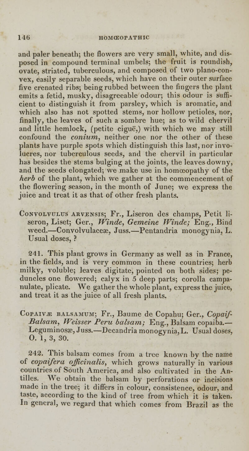 and paler beneath; the flowers are very small, white, and dis- posed in compound terminal umbels; the fruit is roundish, ovate, striated, tuberculous, and composed of two plano-con- vex, easily separable seeds, which have on their outer surface five crenated ribs; being rubbed between the fingers the plant emits a fetid, musky, disagreeable odour; this odour is suffi- cient to distinguish it from parsley, which is aromatic, and which also has not spotted stems, nor hollow petioles, nor, finally, the leaves of such a sombre hue; as to wild chervil and little hemlock, (petite cigue,) with which we may still confound the conium, neither one nor the other of these plants have purple spots which distinguish this last, nor invo- lucres, nor tuberculous seeds, and the chervil in particular has besides the stems bulging at the joints, the leaves downy, and the seeds elongated; we make use in homoeopathy of the herb of the plant, which we gather at the commencement of the flowering season, in the month of June; we express the juice and treat it as that of other fresh plants. Convolvulus arvensis; Fr., Liseron des champs, Petit li- seron, Liset; Ger., Winde, Gemeine Winde; Eng., Bind weed.—Convolvulaceae, Juss.—Pentandria monogynia, L. Usual doses, ? 241. This plant grows in Germany as well as in France, in the fields, and is very common in these countries; herb milky, voluble; leaves digitate, pointed on both sides; pe- duncles one flowered; calyx in 5 deep parts; corolla campa- nulate, plicate. We gather the whole plant, express the juice, and treat it as the juice of all fresh plants. Copaiv^ balsamum; Fr., Baume de Copahu; Ger., Copaif- Balsam, Weisser Peru balsam; Eng., Balsam copaiba.— Leguminosae, Juss.—Decandria monogynia,L. Usual doses, 0. 1, 3, 30. 242. This balsam comes from a tree known by the name of copaifera officinalis, which grows naturally in various countries of South America, and also cultivated in the An- tilles. We obtain the balsam by perforations or incisions made in the tree; it differs in colour, consistence, odour, and taste, according to the kind of tree from which it is taken. In general, we regard that which comes from Brazil as the