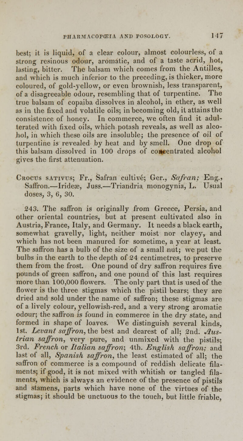 best; it is liquid, of a clear colour, almost colourless, of a strong resinous odour, aromatic, and of a taste acrid, hot, lasting, bitter. The balsam which comes from the Antilles, and which is much inferior to the preceding, is thicker, more coloured, of gold-yellow, or even brownish, less transparent, of a disagreeable odour, resembling that of turpentine. The true balsam of copaiba dissolves in alcohol, in ether, as well as in the fixed and volatile oils; in becoming old, it attains the consistence of honey. In commerce, we often find it adul- terated with fixed oils, which potash reveals, as well as alco- hol, in which these oils are insoluble; the presence of oil of turpentine is revealed by heat and by smell. One drop of this balsam dissolved in 100 drops of concentrated alcohol gives the first attenuation. Crocus sativus; Fr., Safran cultive; Ger., Safran; Eng.> Saffron.—Irideae, Juss.—Triandria monogynia, L. Usual doses, 3, 6, 30. 243. The saffron is originally from Greece, Persia, and other oriental countries, but at present cultivated also in Austria, France, Italy, and Germany. It needs a black earth, somewhat gravelly, light, neither moist nor clayey, and which has not been manured for sometime, a year at least. The saffron has a bulb of the size of a small nut; we put the bulbs in the earth to the depth of 24 centimetres, to preserve them from the frost. One pound of dry saffron requires five pounds of green saffron, and one pound of this last requires more than 100,000 flowers. The only part that is used of the flower is the three stigmas which the pistil bears; they are dried and sold under the name of saffron; these stigmas are of a lively colour, yellowish-red, and a very strong aromatic odour; the saffron is found in commerce in the dry state, and formed in shape of loaves. We distinguish several kinds, 1st. Levant saffron, the best and dearest of all; 2nd. Aus- trian saffron, very pure, and unmixed with the pistils; 3rd. French or Italian saffron; 4th. English saffron; and last of all, Spanish saffron, the least estimated of all; the saffron of commerce is a compound of reddish delicate fila- ments; if good, it is not mixed with whitish or tangled fila- ments, which is always an evidence of the presence of pistils and stamens, parts which have none of the virtues of the stigmas; it should be unctuous to the touch, but little friable,
