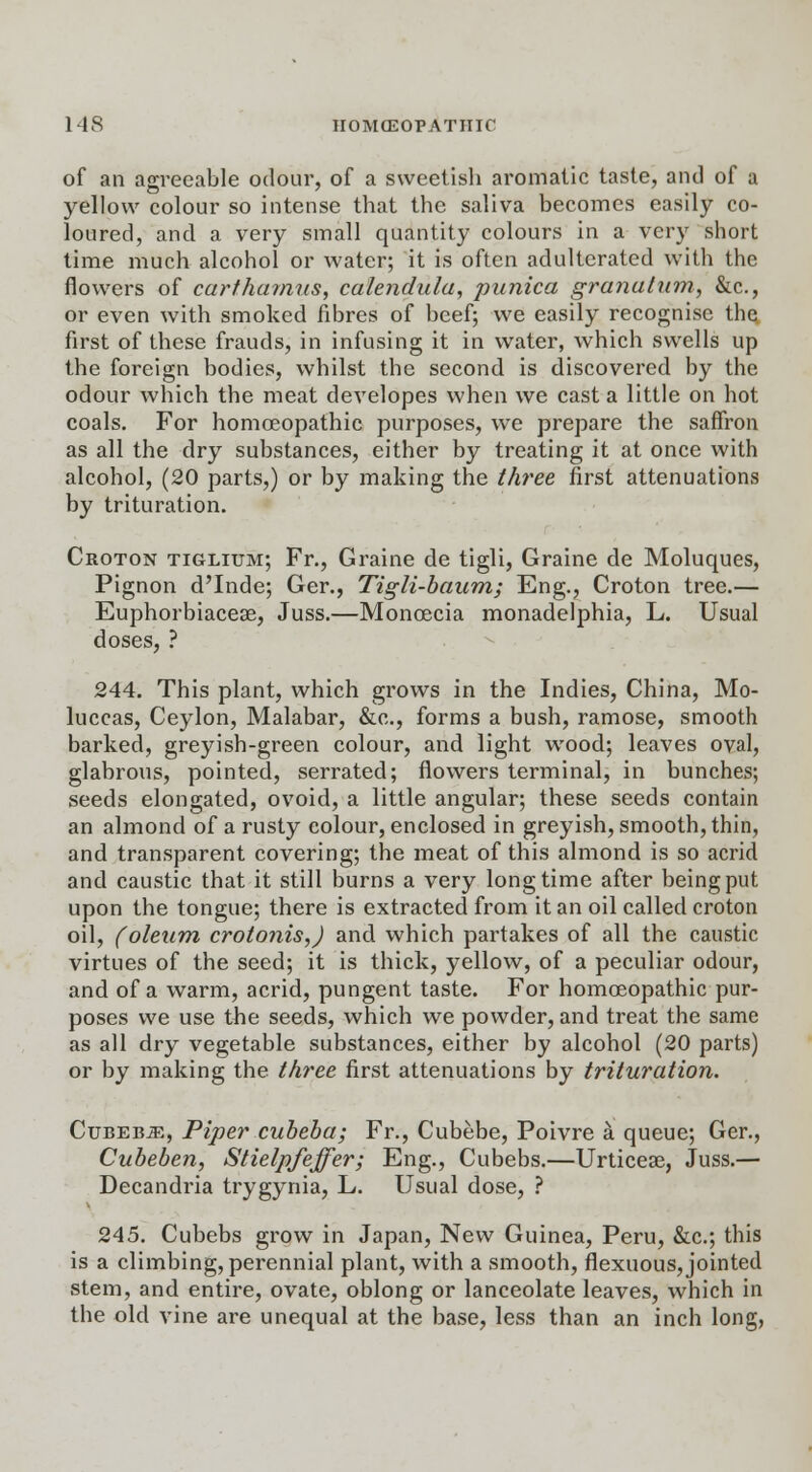 of an agreeable odour, of a sweetish aromatic taste, and of a yellow colour so intense that the saliva becomes easily co- loured, and a very small quantity colours in a very short time much alcohol or water; it is often adulterated with the flowers of cartharnns, calendula, punica granatum, &c, or even with smoked fibres of beef; we easily recognise the. first of these frauds, in infusing it in water, which swells up the foreign bodies, whilst the second is discovered by the odour which the meat developes when we casta little on hot coals. For homoeopathic purposes, we prepare the saffron as all the dry substances, either by treating it at once with alcohol, (20 parts,) or by making the three first attenuations by trituration. Croton tiglium; Fr., Graine de tigli, Graine de Moluques, Pignon d'Inde; Ger., Tigli-baum; Eng., Croton tree.— Euphorbiacese, Juss.—Monoecia monadelphia, L. Usual doses, ? 244. This plant, which grows in the Indies, China, Mo- luccas, Ceylon, Malabar, &c., forms a bush, ramose, smooth barked, greyish-green colour, and light wood; leaves oval, glabrous, pointed, serrated; flowers terminal, in bunches; seeds elongated, ovoid, a little angular; these seeds contain an almond of a rusty colour, enclosed in greyish, smooth, thin, and transparent covering; the meat of this almond is so acrid and caustic that it still burns a very longtime after being put upon the tongue; there is extracted from it an oil called croton oil, (oleum crotonis,) and which partakes of all the caustic virtues of the seed; it is thick, yellow, of a peculiar odour, and of a warm, acrid, pungent taste. For homoeopathic pur- poses we use the seeds, which we powder, and treat the same as all dry vegetable substances, either by alcohol (20 parts) or by making the three first attenuations by trituration. CuBEBiE, Piper cubeba; Fr., Cubebe, Poivre a queue; Ger., Cubeben, Stielpfeffer; Eng., Cubebs.—Urticese, Juss.— Decandria trygynia, L. Usual dose, ? 245. Cubebs grow in Japan, New Guinea, Peru, &c; this is a climbing, perennial plant, with a smooth, flexuous, jointed stem, and entire, ovate, oblong or lanceolate leaves, which in the old vine are unequal at the base, less than an inch long,