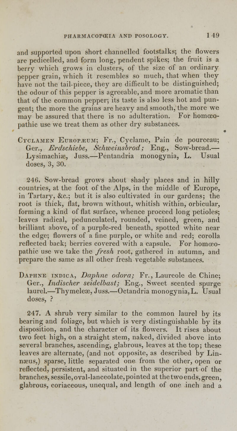 and supported upon short channelled footstalks; the flowers are pedicelled, and form long, pendent spikes; the fruit is a berry which grows in clusters, of the size of an ordinary- pepper grain, which it resembles so much, that when they have not the tail-piece, they are difficult to be distinguished; the odour of this pepper is agreeable, and more aromatic than that of the common pepper; its taste is also less hot and pun- gent; the more the grains are heavy and smooth, the more we may be assured that there is no adulteration. For homoeo- pathic use we treat them as other dry substances. Cyclamen Europium; Fr., Cyclame, Pain de pourceau; Ger., Erdschiebe, Schweinsbrod; Eng., Sow-bread.— Lysimachiae, Juss.—Pentandria monogynia, L. Usual doses, 3, 30. 246i Sow-bread grows about shady places and in hilly countries, at the foot of the Alps, in the middle of Europe, in Tartary, &c; but it is also cultivated in our gardens; the root is thick, flat, brown without, whitish within, orbicular, forming a kind of flat surface, whence proceed long petioles; leaves radical, pedunculated, rounded, veined, green, and brilliant above, of a purple-red beneath, spotted white near the edge; flowers of a fine purple, or white and red; corolla reflected back; berries covered with a capsule. For homoeo- pathic use we take the fresh root, gathered in autumn, and prepare the same as all other fresh vegetable substances. Daphne indica, Daphne odora; Fr., Laureole de Chine; Ger., Indischer seidelbast; Eng., Sweet scented spurge laurel.—Thymelese, Juss.—Octandria monogynia,L. Usual doses, ? 247. A shrub very similar to the common laurel by its bearing and foliage, but which is very distinguishable by its disposition, and the character of its flowers. It rises about two feet high, on a straight stem, naked, divided above into several branches, ascending, glabrous, leaves at the top; these leaves are alternate, (and not opposite, as described by Lin- naeus,) sparse, little separated one from the other, open or reflected, persistent, and situated in the superior part of the branches, sessile,oval-lanceolate,pointed at the two ends, green, glabrous, coriaceous, unequal, and length of one inch and a