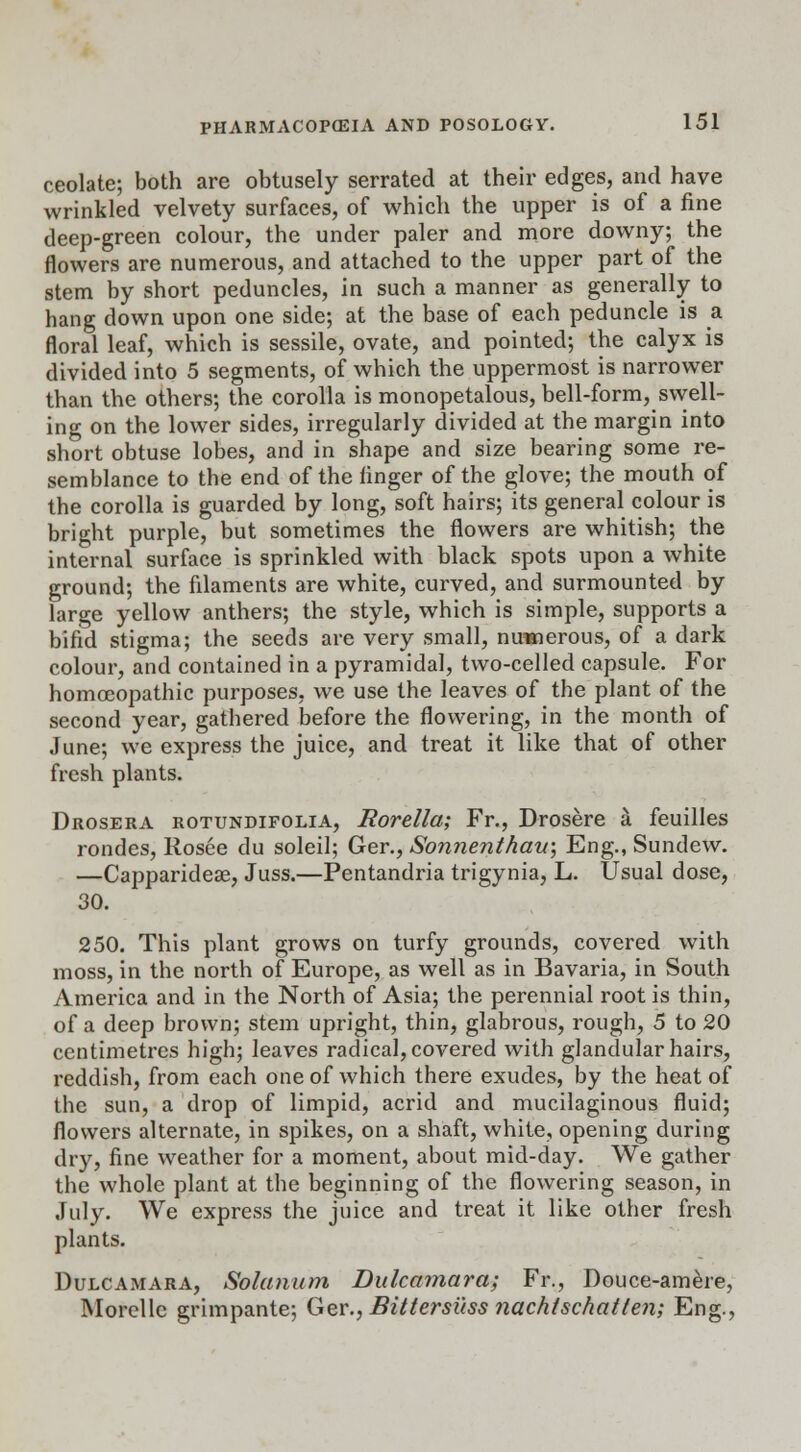 ceolate; both are obtusely serrated at their edges, and have wrinkled velvety surfaces, of which the upper is of a fine deep-green colour, the under paler and more downy; the flowers are numerous, and attached to the upper part of the stem by short peduncles, in such a manner as generally to hang down upon one side; at the base of each peduncle is a floral leaf, which is sessile, ovate, and pointed; the calyx is divided into 5 segments, of which the uppermost is narrower than the others; the corolla is monopetalous, bell-form, swell- ing on the lower sides, irregularly divided at the margin into short obtuse lobes, and in shape and size bearing some re- semblance to the end of the finger of the glove; the mouth of the corolla is guarded by long, soft hairs; its general colour is bright purple, but sometimes the flowers are whitish; the internal surface is sprinkled with black spots upon a white ground; the filaments are white, curved, and surmounted by large yellow anthers; the style, which is simple, supports a bifid stigma; the seeds are very small, nuwierous, of a dark colour, and contained in a pyramidal, two-celled capsule. For homoeopathic purposes, we use the leaves of the plant of the second year, gathered before the flowering, in the month of June; we express the juice, and treat it like that of other fresh plants. Drosera rotundifolia, Rorella; Fr., Drosere a feuilles rondes, Rosee du soleil; Ger., Sonnenthau; Eng., Sundew. —Capparideae, Juss.—Pentandria trigynia, L. Usual dose, 30. 250. This plant grows on turfy grounds, covered with moss, in the north of Europe, as well as in Bavaria, in South America and in the North of Asia; the perennial root is thin, of a deep brown; stem upright, thin, glabrous, rough, 5 to 20 centimetres high; leaves radical, covered with glandular hairs, reddish, from each one of which there exudes, by the heat of the sun, a drop of limpid, acrid and mucilaginous fluid; flowers alternate, in spikes, on a shaft, white, opening during dry, fine weather for a moment, about mid-day. We gather the whole plant at the beginning of the flowering season, in July. We express the juice and treat it like other fresh plants. Dulcamara, Solatium Dulcamara; Fr., Douce-amere, Morellc grimpante; Ger., Bittersitss nachtschatten; Eng.,