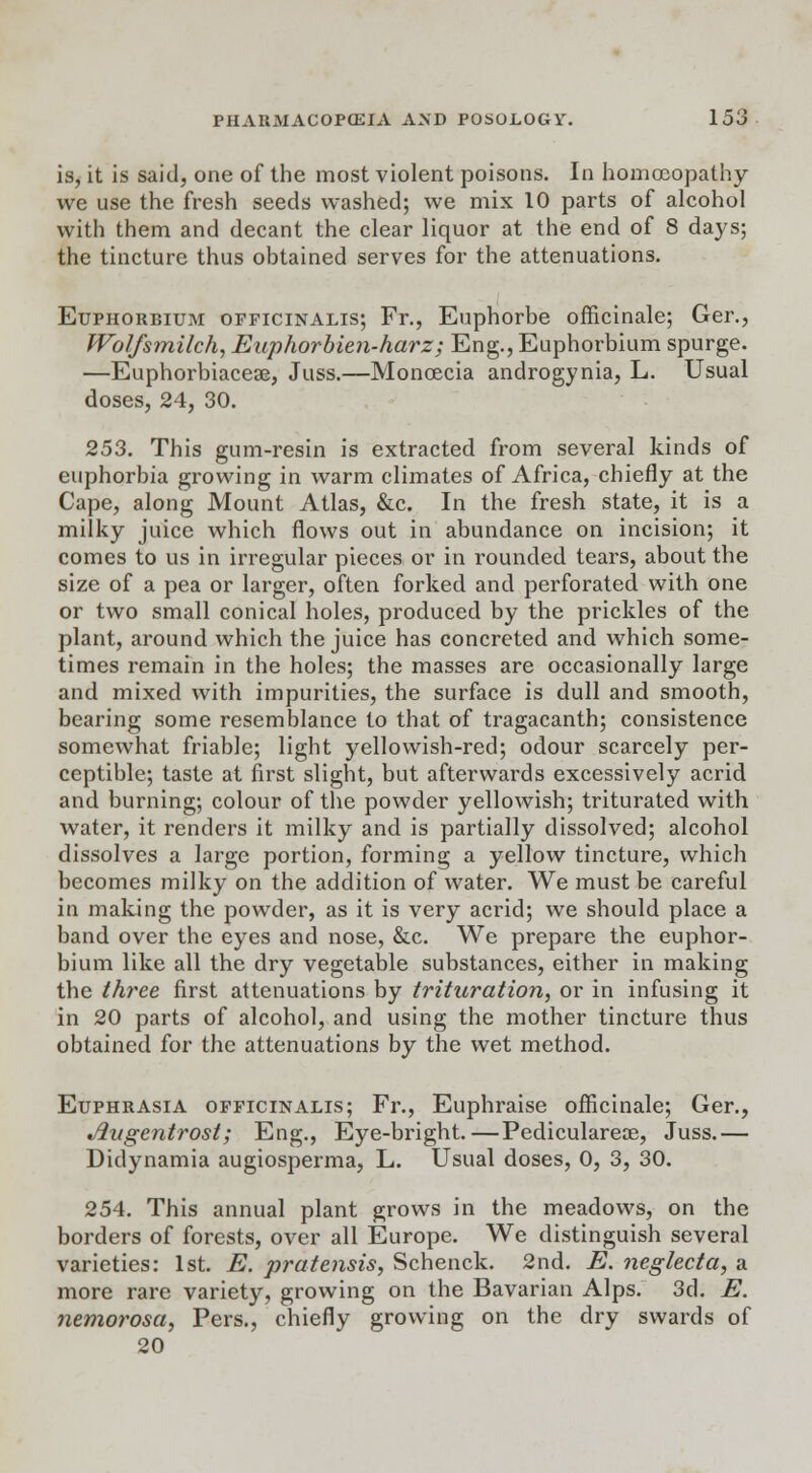 is, it is said, one of the most violent poisons. In homoeopathy we use the fresh seeds washed; we mix 10 parts of alcohol with them and decant the clear liquor at the end of 8 days; the tincture thus obtained serves for the attenuations. Euphorbium officinalis; Fr., Euphorbe officinale; Ger., Wolfsmilch, Euphorbien-harz; Eng., Euphorbium spurge. —Euphorbiaceas, Juss.—Moncecia androgynia, L. Usual doses, 24, 30. 253. This gum-resin is extracted from several kinds of euphorbia growing in warm climates of Africa, chiefly at the Cape, along Mount Atlas, &c. In the fresh state, it is a milky juice which flows out in abundance on incision; it comes to us in irregular pieces or in rounded tears, about the size of a pea or larger, often forked and perforated with one or two small conical holes, produced by the prickles of the plant, around which the juice has concreted and which some- times remain in the holes; the masses are occasionally large and mixed with impurities, the surface is dull and smooth, bearing some resemblance to that of tragacanth; consistence somewhat friable; light yellowish-red; odour scarcely per- ceptible; taste at first slight, but afterwards excessively acrid and burning; colour of the powder yellowish; triturated with water, it renders it milky and is partially dissolved; alcohol dissolves a large portion, forming a yellow tincture, which becomes milky on the addition of water. We must be careful in making the powder, as it is very acrid; we should place a band over the eyes and nose, &c. We prepare the euphor- bium like all the dry vegetable substances, either in making the three first attenuations by trituration, or in infusing it in 20 parts of alcohol, and using the mother tincture thus obtained for the attenuations by the wet method. Euphrasia officinalis; Fr., Euphraise officinale; Ger., Jlitgentrost; Eng., Eye-bright.—Pediculareae, Juss.— Didynamia augiosperma, L. Usual doses, 0, 3, 30. 254. This annual plant grows in the meadows, on the borders of forests, over all Europe. We distinguish several varieties: 1st. E. pratensis, Schenck. 2nd. E. neglecta, a more rare variety, growing on the Bavarian Alps. 3d. E. nemorosa, Pers., chiefly growing on the dry swards of 20