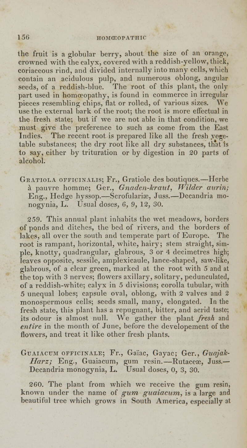 the fruit is a globular berry, about the size of an orange, crowned with the calyx, covered with a reddish-yellow, thick, coriaceous rind, and divided internally into many cells, which contain an acidulous pulp, and numerous oblong, angular seeds, of a reddish-blue. The root of this plant, the only part used in homoeopathy, is found in commerce in irregular pieces resembling chips, flat or rolled, of various sizes. We use the external bark of the root; the root is more effectual in the fresh state; but if we are not able in that condition, we must give the preference to such as come from the. East Indies. The recent root is prepared like all the fresh .vege- table substances; the dry root like all dry substances, that is to say, either by trituration or by digestion in 20 parts of alcohol. Gratiola officinalis; Fr., Gratiole des boutiques.—Herbe a pauvre homme; Ger., Gnaden-kraut, Wilder aurin; Eng., Hedge hyssop.—Scrofulariae, Juss.—Decandria mo- nogynia, L. Usual doses, 6, 9, 12, 30. 259. This annual plant inhabits the wet meadows, borders of ponds and ditches, the bed of rivers, and the borders of lakes, all over the south and temperate part of Europe. The root is rampant, horizontal, white, hairy; stem straight, sim- ple, knotty, quadrangular, glabrous, 3 or 4 decimetres high; leaves opposite, sessile, amplexicaule, lance-shaped, saw-like, glabrous, of a clear green, marked at the root with 5 and at the top with 3 nerves; flowers axillary, solitary, pedunculated, of a reddish-white; calyx in 5 divisions; corolla tubular, with 5 unequal lobes; capsule oval, oblong, with 2 valves and 2 monospermous cells; seeds small, many, elongated. In the fresh state, this plant has a repugnant, bitter, and acrid taste; its odour is almost null. We gather the plant fresh and entire in the month of June, before the developement of the flowers, and treat it like other fresh plants. Guaiacum officinale; Fr., GaTac, Gayac; Ger., Guajak- Harz; Eng., Guaiacum, gum resin.—Rutaceae, Juss.— Decandria monogynia, L. Usual doses, 0, 3, 30. 260. The plant from which we receive the gum resin, known under the name of gum guaiacum, is a large and beautiful tree which grows in South America, especially at