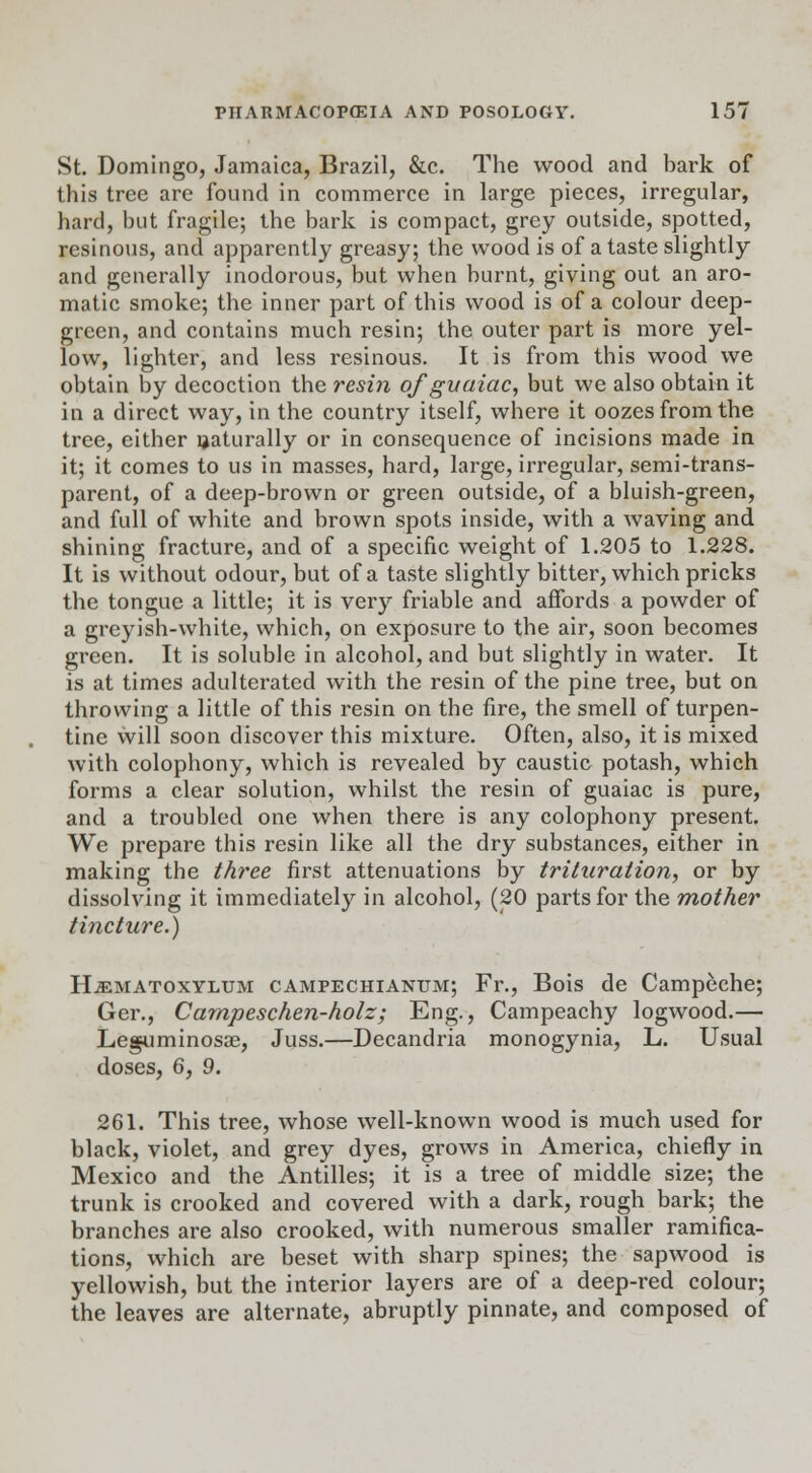 St. Domingo, Jamaica, Brazil, &c. The wood and bark of this tree arc found in commerce in large pieces, irregular, hard, but fragile; the bark is compact, grey outside, spotted, resinous, and apparently greasy; the wood is of a taste slightly and generally inodorous, but when burnt, giving out an aro- matic smoke; the inner part of this wood is of a colour deep- grccn, and contains much resin; the outer part is more yel- low, lighter, and less resinous. It is from this wood we obtain by decoction the resin of guaiac, but we also obtain it in a direct way, in the country itself, where it oozes from the tree, either naturally or in consequence of incisions made in it; it comes to us in masses, hard, large, irregular, semi-trans- parent, of a deep-brown or green outside, of a bluish-green, and full of white and brown spots inside, with a waving and shining fracture, and of a specific weight of 1.205 to 1.228. It is without odour, but of a taste slightly bitter, which pricks the tongue a little; it is very friable and affords a powder of a greyish-white, which, on exposure to the air, soon becomes green. It is soluble in alcohol, and but slightly in water. It is at times adulterated with the resin of the pine tree, but on throwing a little of this resin on the fire, the smell of turpen- tine will soon discover this mixture. Often, also, it is mixed with colophony, which is revealed by caustic potash, which forms a clear solution, whilst the resin of guaiac is pure, and a troubled one when there is any colophony present. We prepare this resin like all the dry substances, either in making the three first attenuations by trituration, or by dissolving it immediately in alcohol, (20 parts for the mother tincture.) Hjematoxylum campechiantjm; Fr., Bois de Campeche; Ger., Carnpeschen-holz; Eng., Campeachy logwood.— Leguminosae, Juss.—Decandria monogynia, L. Usual doses, 6, 9. 261. This tree, whose well-known wood is much used for black, violet, and grey dyes, grows in America, chiefly in Mexico and the Antilles; it is a tree of middle size; the trunk is crooked and covered with a dark, rough bark; the branches are also crooked, with numerous smaller ramifica- tions, which are beset with sharp spines; the sapwood is yellowish, but the interior layers are of a deep-red colour; the leaves are alternate, abruptly pinnate, and composed of