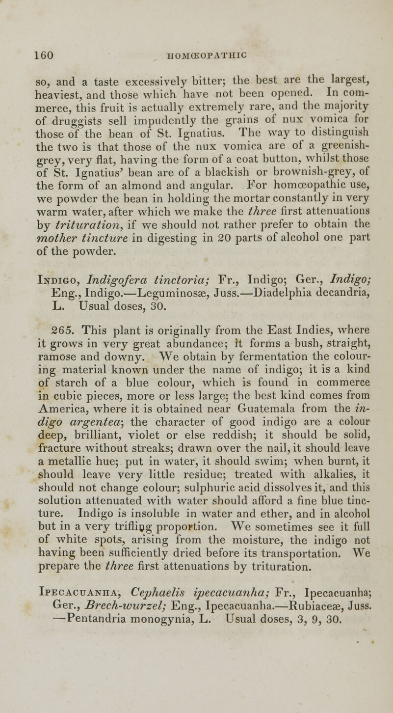 so, and a taste excessively bitter; the best are the largest, heaviest, and those which have not been opened. In com- merce, this fruit is actually extremely rare, and the majority of druggists sell impudently the grains of nux vomica for those of the bean of St. Ignatius. The way to distinguish the two is that those of the nux vomica are of a greenish- grey, very flat, having the form of a coat button, whilst those of St. Ignatius' bean are of a blackish or brownish-grey, of the form of an almond and angular. For homoeopathic use, we powder the bean in holding the mortar constantly in very warm water, after which we make the three first attenuations by trituration, if we should not rather prefer to obtain the mother tincture in digesting in 20 parts of alcohol one part of the powder. Indigo, Indigo/era tinctoria; Fr., Indigo; Ger., Indigo; Eng., Indigo.—Leguminosae, Juss.—Diadelphia decandria, L. Usual doses, 30. 265. This plant is originally from the East Indies, where it grows in very great abundance; it forms a bush, straight, ramose and downy. We obtain by fermentation the colour- ing material known under the name of indigo; it is a kind of starch of a blue colour, which is found in commerce in cubic pieces, more or less large; the best kind comes from America, where it is obtained near Guatemala from the in- digo argentea; the character of good indigo are a colour deep, brilliant, violet or else reddish; it should be solid, fracture without streaks; drawn over the nail, it should leave a metallic hue; put in water, it should swim; when burnt, it should leave very little residue; treated with alkalies, it should not change colour; sulphuric acid dissolves it, and this solution attenuated with water should afford a fine blue tinc- ture. Indigo is insoluble in water and ether, and in alcohol but in a very trifling proportion. We sometimes see it full of white spots, arising from the moisture, the indigo not having been sufficiently dried before its transportation. We prepare the three first attenuations by trituration. Ipecacuanha, Cephaelis ipecacuanha; Fr., Ipecacuanha; Ger., Brech-wurzel; Eng., Ipecacuanha.—Rubiaceae, Juss. —Pentandria monogynia, L. Usual doses, 3, 9, 30.