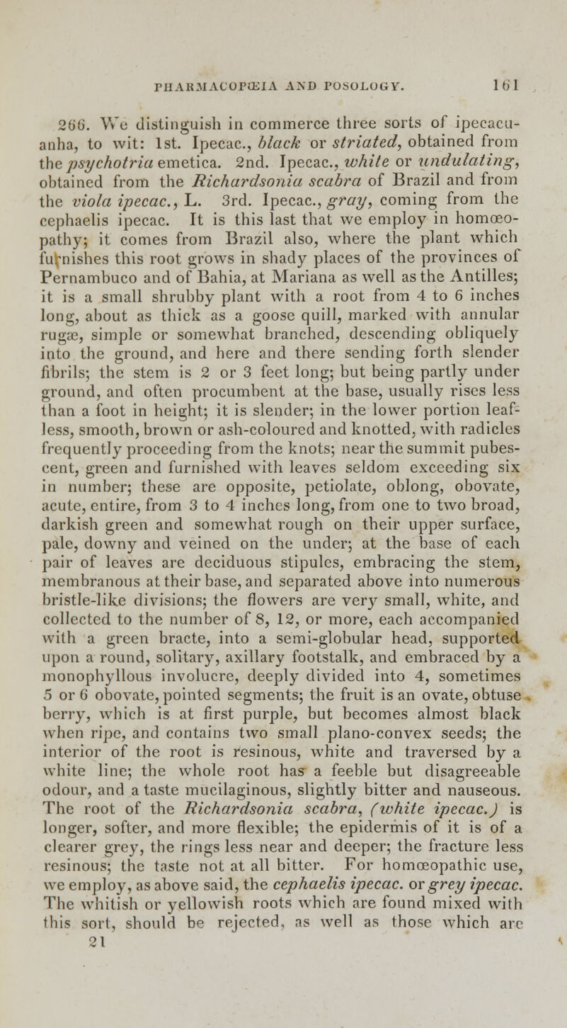 26'ti. We distinguish in commerce three sorts of ipecacu- anha, to wit: 1st. Ipecac, black or striated, obtained from the psychotria emetica. 2nd. Ipecac, white or undulating, obtained from the Richardsonia scabra of Brazil and from the viola ipecac, L. 3rd. Ipecac, gray, coming from the cephaelis ipecac It is this last that we employ in homoeo- pathy; it comes from Brazil also, where the plant which furnishes this root grows in shady places of the provinces of Pernambuco and of Bahia, at Mariana as well as the Antilles; it is a small shrubby plant with a root from 4 to 6 inches long, about as thick as a goose quill, marked with annular rugae, simple or somewhat branched, descending obliquely into the ground, and here and there sending forth slender fibrils; the stem is 2 or 3 feet long; but being partly under ground, and often procumbent at the base, usually rises less than a foot in height; it is slender; in the lower portion leaf- less, smooth, brown or ash-coloured and knotted, with radicles frequently proceeding from the knots; near the summit pubes- cent, green and furnished with leaves seldom exceeding six in number; these are opposite, petiolate, oblong, obovate, acute, entire, from 3 to 4 inches long, from one to two broad, darkish green and somewhat rough on their upper surface, pale, downy and veined on the under; at the base of each pair of leaves are deciduous stipules, embracing the stem, membranous at their base, and separated above into numerous bristle-like divisions; the flowers are very small, white, and collected to the number of 8, 12, or more, each accompanied with a green bracte, into a semi-globular head, supported upon a round, solitary, axillary footstalk, and embraced by a monophyllous involucre, deeply divided into 4, sometimes 5 or 6 obovate, pointed segments; the fruit is an ovate, obtuse berry, which is at first purple, but becomes almost black when ripe, and contains two small plano-convex seeds; the interior of the root is resinous, white and traversed by a white line; the whole root has- a feeble but disagreeable odour, and a taste mucilaginous, slightly bitter and nauseous. The root of the Richardsonia scabra, (white ipecac.) is longer, softer, and more flexible; the epidermis of it is of a clearer grey, the rings less near and deeper; the fracture less resinous; the taste not at all bitter. For homoeopathic use, we employ, as above said, the cephaelis ipecac, or grey ipecac. The whitish or yellowish roots which are found mixed with this sort, should be rejected, as well as those which arc 21