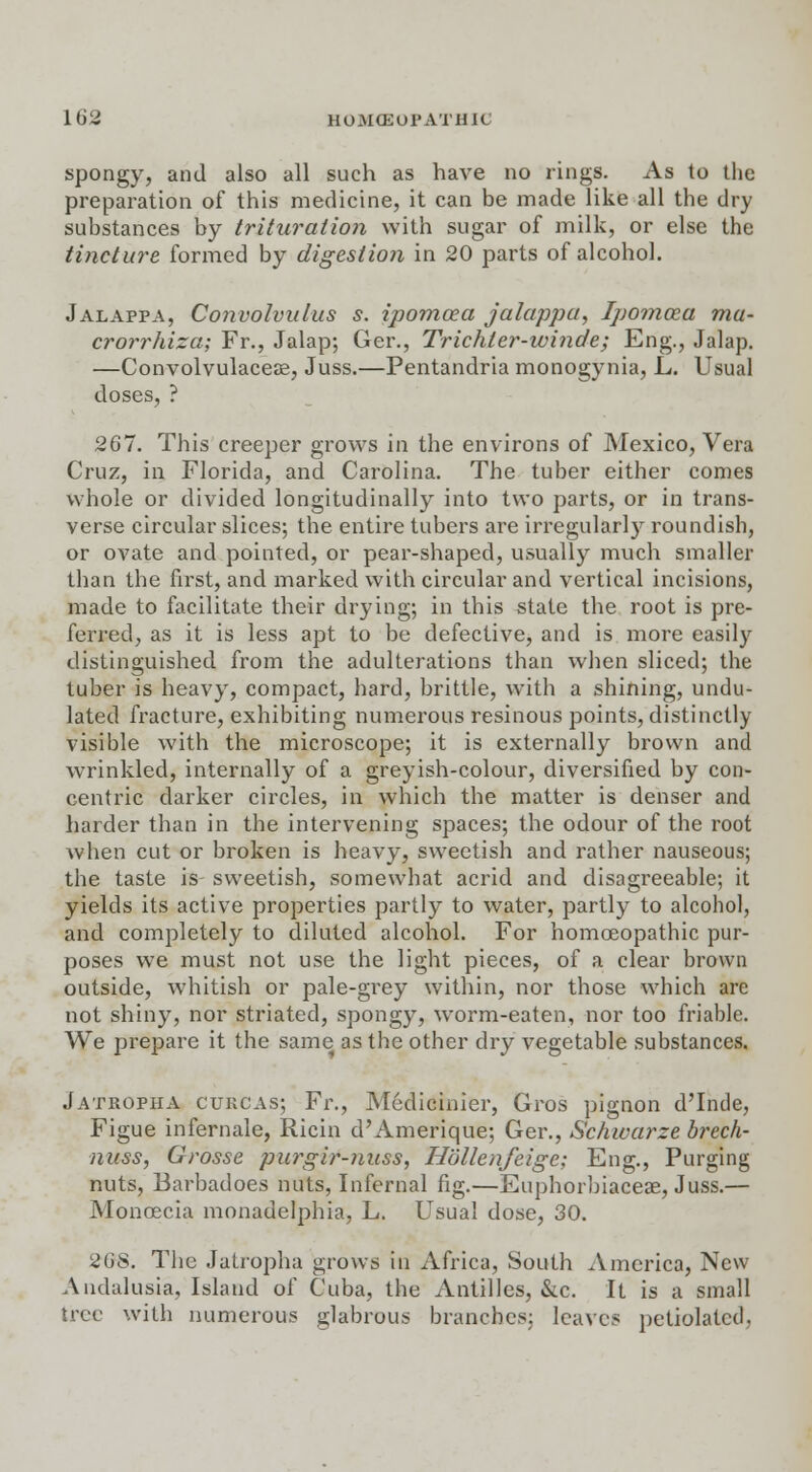 spongy, and also all such as have no rings. As to the preparation of this medicine, it can be made like all the dry substances by trituration with sugar of milk, or else the tincture formed by digestion in 20 parts of alcohol. Jalappa, Convolvulus s. ipomcea jalappa, Ipomcea mu- crorrhiza; Fr., Jalap; Ger., Trichler-winde; Eng., Jalap. —Convolvulacese, Juss.—Pentandria monogynia, L. Usual doses, ? 267. This creeper grows in the environs of Mexico, Vera Cruz, in Florida, and Carolina. The tuber either comes whole or divided longitudinally into two parts, or in trans- verse circular slices; the entire tubers are irregularly roundish, or ovate and pointed, or pear-shaped, usually much smaller than the first, and marked with circular and vertical incisions, made to facilitate their drying; in this state the root is pre- ferred, as it is less apt to be defective, and is more easily distinguished from the adulterations than when sliced; the tuber is heavy, compact, hard, brittle, with a shining, undu- lated fracture, exhibiting numerous resinous points, distinctly visible with the microscope; it is externally brown and wrinkled, internally of a greyish-colour, diversified by con- centric darker circles, in which the matter is denser and harder than in the intervening spaces; the odour of the root when cut or broken is heavy, sweetish and rather nauseous; the taste is sweetish, somewhat acrid and disagreeable; it yields its active properties partly to water, partly to alcohol, and completely to diluted alcohol. For homoeopathic pur- poses we must not use the light pieces, of a clear brown outside, whitish or pale-grey within, nor those which are not shiny, nor striated, spongy, wrorm-eaten, nor too friable. We prepare it the same as the other dry vegetable substances. Jatropha cuucas; Fr., Medicinier, Gros pignon d'Inde, Figue infernale, Ricin d'Amerique; Ger., Schwarze brech- nuss, Grosse purgir-nuss, Hollenfeige; Eng., Purging nuts, Barbadoes nuts, Infernal fig.—Euphorbiaceae, Juss.— Monoecia monadelphia, L. Usual dose, 30. 26S. The Jatropha grows in Africa, South America, New Andalusia, Island of Cuba, the Antilles, &.c. It is a small tree with numerous glabrous branches: leaves petiolatcd.
