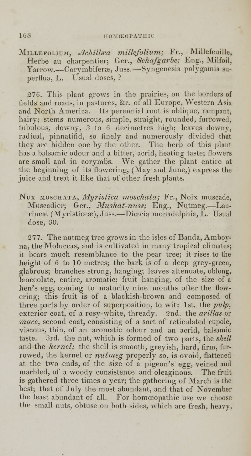 16S UOMCEOFATHIC Millefolium, Jlchillsea millefolium; Fr., Millefeuille, Herbe au charpentier; Ger., Schafgarbe; Eng., Milfoil, Yarrow.—Corymbiferse, Juss.—Syngenesia polygamia su- perflua, L. Usual doses, ? 276. This plant grows in the prairies, on the borders of fields and roads, in pastures, &c. of all Europe, Western Asia and North America. Its perennial root is oblique, rampant, hairy; stems numerous, simple, straight, rounded, furrowed, tubulous, downy, 3 to 6 decimetres high; leaves downy, radical, pinnatind, so finely and numerously divided that they are hidden one by the other. The herb of this plant has a balsamic odour and a bitter, acrid, heating taste; flowers are small and in corymbs. We gather the plant entire at the beginning of its flowering, (May and June,) express the juice and treat it like that of other fresh plants. Nux moschata, Myristica moschata; Fr., Noix muscade, Muscadier; Ger., Muskat-nuss; Eng., Nutmeg.—Lau- rinese (Myristiceae), Juss.—Dicecia monadelphia, L. Usual dose, 30. 277. The nutmeg tree grows in the isles of Banda, Amboy- na, the Moluccas, and is cultivated in many tropical climates; it bears much resemblance to the pear tree; it rises to the height of 6 to 10 metres; the bark is of a deep grey-green, glabrous; branches strong, hanging; leaves attenuate, oblong, lanceolate, entire, aromatic; fruit hanging, of the size of a hen's egg, coming to maturity nine months after the flow- ering; this fruit is of a blackish-brown and composed of three parts by order of superposition, to wit: 1st. the pulp, exterior coat, of a rosy-white, thready. 2nd. the arillas or mace, second coat, consisting of a sort of reticulated cupole, viscous, thin, of an aromatic odour and an acrid, balsamic taste. 3rd. the nut, which is formed of two parts, the shell and the kernel; the shell is smooth, greyish, hard, firm, fur- rowed, the kernel or nutmeg properly so, is ovoid, flattened at the two ends, of the size of a pigeon's egg, veined and marbled, of a woody consistence and oleaginous. The fruit is gathered three times a year; the gathering of March is the best; that of July the most abundant, and that of November the least abundant of all. For homoeopathic use we choose the small nuts, obtuse on both sides, which are fresh, heavy,