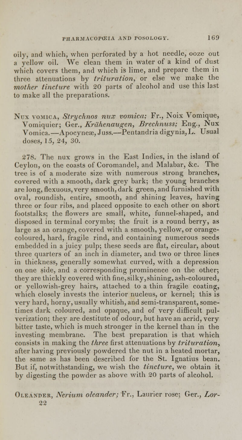 oily, and which, when perforated by a hot needle, ooze out a yellow oil. We clean them in water of a kind of dust which covers them, and which is lime, and prepare them in three attenuations by trituration, or else we make the mother tincture with 20 parts of alcohol and use this last to make all the preparations. Nux vomica, Strychnos nux vomica; Fr., Noix Vomique, Vomiquier; Ger., Krahenaugen, Brechnuss; Eng., Nux Vomica.—Apocyneae, Juss.—Pentandria digynia,L. Usual doses, 15, 24, 30. 278. The nux grows in the East Indies, in the island of Ceylon, on the coasts of Coromandel, and Malabar, &c. The tree is of a moderate size with numerous strong branches, covered with a smooth, dark grey bark; the young branches are long, fiexuous, very smooth, dark green, and furnished with oval, roundish, entire, smooth, and shining leaves, having three or four ribs, and placed opposite to each other on short footstalks; the flowers are small, white, funnel-shaped, and disposed in terminal corymbs; the fruit is a round berry, as large as an orange, covered with a smooth, )rellow, or orange- coloured, hard, fragile rind, and containing numerous seeds embedded in a juicy pulp; these seeds are flat, circular, about three quarters of an inch in diameter, and two or three lines in thickness, generally somewhat curved, with a depression on one side, and a corresponding prominence on the other; they are thickly covered with fine,silky,shining, ash-coloured, or yellowish-grey hairs, attached to a thin fragile coating, which closely invests the interior nucleus, or kernel; this is very hard, horny, usually whitish, and semi-transparent, some- times dark coloured, and opaque, and of very difficult pul- verization; they are destitute of odour, but have an acrid, very bitter taste, which is much stronger in the kernel than in the investing membrane. The best preparation is that which consists in making the three first attenuations by trituration, after having previously powdered the nut in a heated mortar, the same as has been described for the St. Ignatius bean. But if, notwithstanding, we wish the tincture, we obtain it by digesting the powder as above with 20 parts of alcohol. Oleander, Nerium oleander; Fr., Lauricr rose; Ger., Lor-