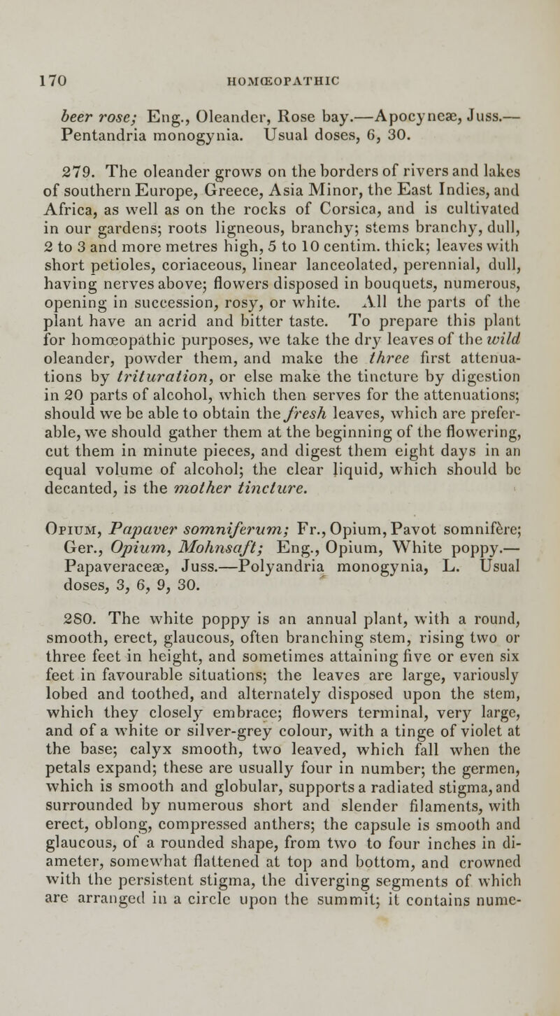 beer rose; Eng., Oleander, Rose bay.—Apocyncae, Juss.— Pentandria monogynia. Usual doses, 6, 30. 279. The oleander grows on the borders of rivers and lakes of southern Europe, Greece, Asia Minor, the East Indies, and Africa, as well as on the rocks of Corsica, and is cultivated in our gardens; roots ligneous, branchy; stems branchy, dull, 2 to 3 and more metres high, 5 to 10 centim. thick; leaves with short petioles, coriaceous, linear lanceolated, perennial, dull, having nerves above; flowers disposed in bouquets, numerous, opening in succession, rosy, or white. All the parts of the plant have an acrid and bitter taste. To prepare this plant for homoeopathic purposes, we take the dry leaves of the wild oleander, powder them, and make the three first attenua- tions by trituration, or else make the tincture by digestion in 20 parts of alcohol, which then serves for the attenuations; should we be able to obtain the fresh leaves, which are prefer- able, we should gather them at the beginning of the flowering, cut them in minute pieces, and digest them eight days in an equal volume of alcohol; the clear liquid, which should be decanted, is the mother tincture. Opium, Papaver somniferum; Fr., Opium, Pavot somnifere; Ger., Opium, Mohnsaft; Eng., Opium, White poppy.— Papaveraceae, Juss.—Polyandria monogynia, L. Usual doses, 3, 6, 9, 30. 2S0. The white poppy is an annual plant, with a round, smooth, erect, glaucous, often branching stem, rising two or three feet in height, and sometimes attaining five or even six feet in favourable situations; the leaves are large, variously lobed and toothed, and alternately disposed upon the stem, which they closely embrace; flowers terminal, very large, and of a white or silver-grey colour, with a tinge of violet at the base; calyx smooth, two leaved, which fall when the petals expand; these are usually four in number; the germen, which is smooth and globular, supports a radiated stigma, and surrounded by numerous short and slender filaments, with erect, oblong, compressed anthers; the capsule is smooth and glaucous, of a rounded shape, from two to four inches in di- ameter, somewhat flattened at top and bottom, and crowned with the persistent stigma, the diverging segments of which are arranged in a circle upon the summit; it contains nume-