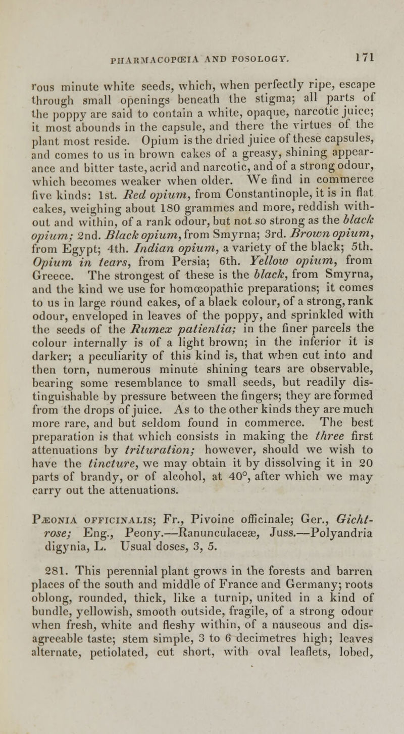 rous minute white seeds, which, when perfectly ripe, escape through small openings beneath the stigma; all parts of the poppy are said to contain a white, opaque, narcotic juice; it most abounds in the capsule, and there the virtues of the plant most reside. Opium is the dried juice of these capsules, and comes to us in brown cakes of a greasy, shining appear- ance and bitter taste, acrid and narcotic, and of a strong odour, which becomes weaker when older. We find in commerce five kinds: 1st. Red opium, from Constantinople, it is in flat cakes, weighing about 180 grammes and more, reddish with- out and within, of a rank odour, but not so strong as the black opium; 2nd. Black opium, from Smyrna; 3rd. Brown opium, from Egypt; 4th. Indian opium, a variety of the black; 5th. Opium in tears, from Persia; 6th. Yellow opium, from Greece. The strongest of these is the black, from Smyrna, and the kind we use for homoeopathic preparations; it comes to us in large round cakes, of a black colour, of a strong, rank odour, enveloped in leaves of the poppy, and sprinkled with the seeds of the Rumex palientia; in the finer parcels the colour internally is of a light brown; in the inferior it is darker; a peculiarity of this kind is, that when cut into and then torn, numerous minute shining tears are observable, bearing some resemblance to small seeds, but readily dis- tinguishable by pressure between the fingers; they are formed from the drops of juice. As to the other kinds they are much more rare, and but seldom found in commerce. The best preparation is that which consists in making the three first attenuations by trituration; however, should we wish to have the tincture, we may obtain it by dissolving it in 20 parts of brandy, or of alcohol, at 40°, after which we may carry out the attenuations. PiEONiA officinalis; Fr., Pivoine officinale; Ger., Gicht- rose; Eng., Peony.—Ranunculaceae, Juss.—Polyandria digynia, L. Usual doses, 3, 5. 281. This perennial plant grows in the forests and barren places of the south and middle of France and Germany; roots oblong, rounded, thick, like a turnip, united in a kind of bundle, yellowish, smooth outside, fragile, of a strong odour when fresh, white and fleshy within, of a nauseous and dis- agreeable taste; stem simple, 3 to 6 decimetres high; leaves alternate, petiolated, cut short, with oval leaflets, lobed,