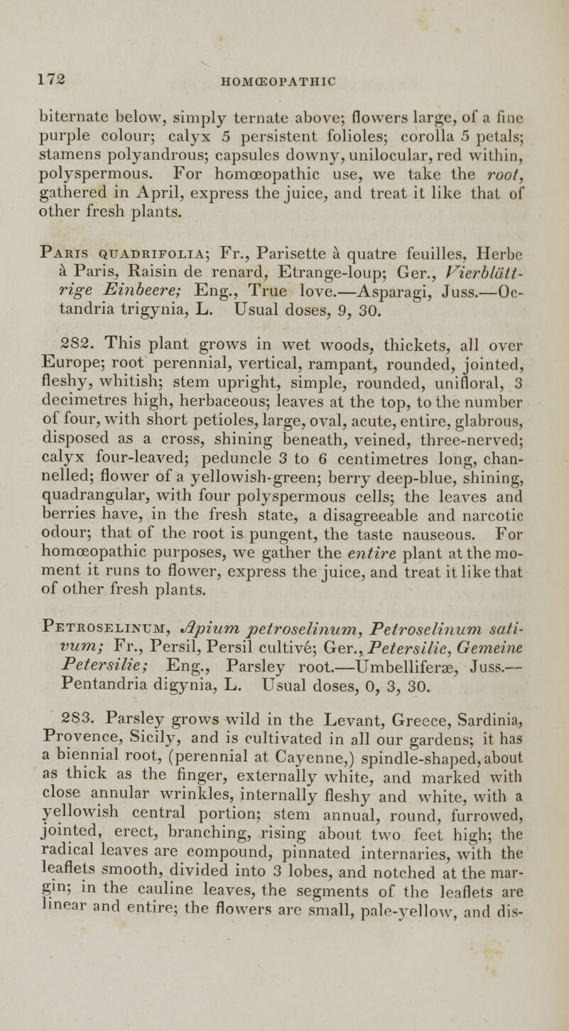 biternate below, simply ternate above; flowers large, of a fine purple colour; calyx 5 persistent folioles; corolla 5 petals; stamens polyandrous; capsules downy, unilocular, red within, polyspermous. For homoeopathic use, we take the root, gathered in April, express the juice, and treat it like that of other fresh plants. Paris quadrifolia; Fr., Parisette a quatre feuilles, Herbe a Paris, Raisin de renard, Etrange-loup; Ger., Vierbldtt- rige Einbeere; Eng., True love.—Asparagi, Juss.—Oc- tandria trigynia, L. Usual doses, 9, 30. 282. This plant grows in wet woods, thickets, all over Europe; root perennial, vertical, rampant, rounded, jointed, fleshy, whitish; stem upright, simple, rounded, unifloral, 3 decimetres high, herbaceous; leaves at the top, to the number of four, with short petioles, large, oval, acute, entire, glabrous, disposed as a cross, shining beneath, veined, three-nerved; calyx four-leaved; peduncle 3 to 6 centimetres long, chan- nelled; flower of a yellowish-green; berry deep-blue, shining, quadrangular, with four polyspermous cells; the leaves and berries have, in the fresh state, a disagreeable and narcotic odour; that of the root is pungent, the taste nauseous. For homoeopathic purposes, we gather the entire plant at the mo- ment it runs to flower, express the juice, and treat it like that of other fresh plants. Petroselinum, Jlpium petroselinum, Peiroselinum sati- vum; Fr., Persil, Persil cultive; Ger., Petersilic, Gemeine Petersilie; Eng., Parsley root.—Umbelliferae, Juss.— Pentandria digynia, L. Usual doses, 0, 3, 30. 283. Parsley grows wild in the Levant, Greece, Sardinia, Provence, Sicily, and is cultivated in all our gardens; it has a biennial root, (perennial at Cayenne,) spindle-shaped, about as thick as the finger, externally white, and marked with close annular wrinkles, internally fleshy and white, with a yellowish central portion; stem annual, round, furrowed, jointed, erect, branching, rising about two feet high; the radical leaves are compound, pinnated internaries, with the leaflets smooth, divided into 3 lobes, and notched at the mar- gin; in the cauline leaves, the segments of the leaflets are linear and entire; the flowers are small, pnlo-vellow, and dis-