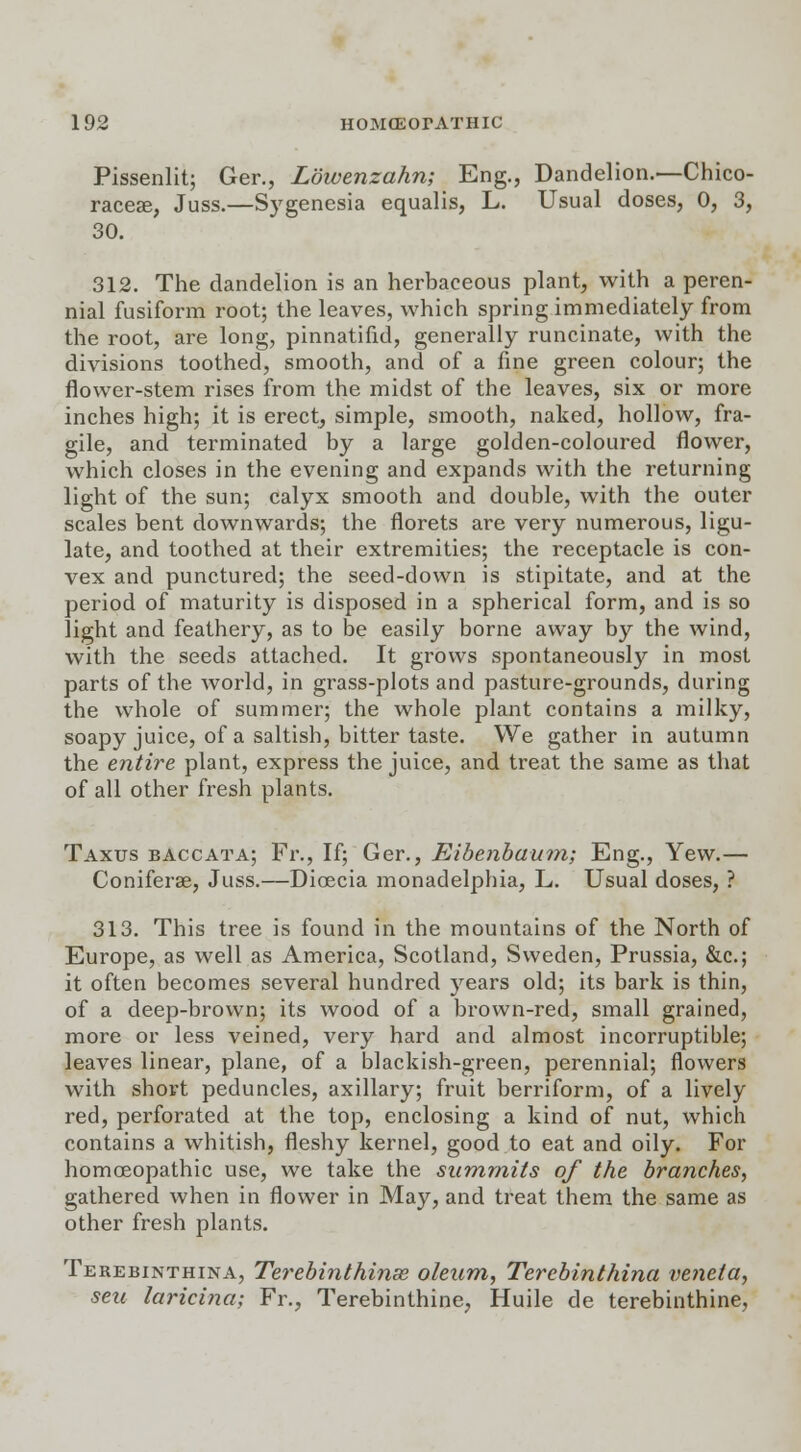 Pissenlit; Ger., Lowenzahn; Eng., Dandelion.—Chico- raceae, Juss.—Sygenesia equalis, L. Usual doses, 0, 3, 30. 312. The dandelion is an herbaceous plant, with a peren- nial fusiform root; the leaves, which spring immediately from the root, are long, pinnatifid, generally runcinate, with the divisions toothed, smooth, and of a fine green colour; the flower-stem rises from the midst of the leaves, six or more inches high; it is erect, simple, smooth, naked, hollow, fra- gile, and terminated by a large golden-coloured flower, which closes in the evening and expands with the returning light of the sun; calyx smooth and double, with the outer scales bent downwards; the florets are very numerous, ligu- late, and toothed at their extremities; the receptacle is con- vex and punctured; the seed-down is stipitate, and at the period of maturity is disposed in a spherical form, and is so light and feathery, as to be easily borne away by the wind, with the seeds attached. It grows spontaneously in most parts of the world, in grass-plots and pasture-grounds, during the whole of summer; the whole plant contains a milky, soapy juice, of a saltish, bitter taste. We gather in autumn the entire plant, express the juice, and treat the same as that of all other fresh plants. Taxus baccata; Fr., If; Ger., Eibenbaum; Eng., Yew.— Coniferae, Juss.—Dicecia monadelphia, L. Usual doses, ? 313. This tree is found in the mountains of the North of Europe, as well as America, Scotland, Sweden, Prussia, &c; it often becomes several hundred years old; its bark is thin, of a deep-brown; its wood of a brown-red, small grained, more or less veined, very hard and almost incorruptible; leaves linear, plane, of a blackish-green, perennial; flowers with short peduncles, axillary; fruit berriform, of a lively red, perforated at the top, enclosing a kind of nut, which contains a whitish, fleshy kernel, good to eat and oily. For homoeopathic use, we take the summits of the branches, gathered when in flower in May, and treat them the same as other fresh plants. Terebinthina, Terebinthinse oleum, Terebinthina veneta, seu laricina; Fr., Terebinthine, Huile de terebinthine,