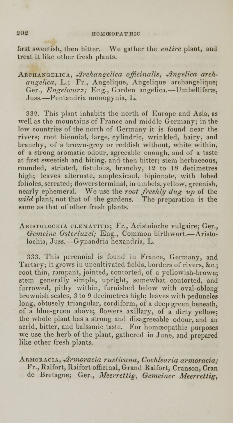 first sweetish, then bitter. We gather the entire plant, and treat it like other fresh plants. Archangelica, Archangelica officinalis, Angelica arch- angelica, L.; Fr., Angelique, Angelique archangelique; Ger., Engelwurz; Eng., Garden angelica.—Umbelliferae, Juss.—Pentandria monogynia, L. 332. This plant inhabits the north of Europe and Asia, as well as the mountains of France and middle Germany; in the low countries of the north of Germany it is found near the rivers; root biennial, large, cylindric, wrinkled, hairy, and branchy, of a brown-grey or reddish without, white within, of a strong aromatic odour, agreeable enough, and of a taste at first sweetish and biting, and then bitter; stem herbaceous, rounded, striated, fistulous, branchy, 12 to 18 decimetres high; leaves alternate, amplexicaul, bipinnate, with lobed folioles, serrated; flowers terminal, in umbels, yellow, greenish, nearly ephemeral. We use the root freshly dug up of the wild plant, not that of the gardens. The preparation is the same as that of other fresh plants. Aristolochia clematitis; Fr., Aristoloche vulgaire; Ger., Gemeine Osterluzei; Eng., Common birthwort.—Aristo- lochia, Juss.—Gynandria hexandria, L. 333. This perennial is found in France, Germany, and Tartary; it grows in uncultivated fields, borders of rivers, &c; root thin, rampant, jointed, contorted, of a yellowish-brown; stem generally simple, upright, somewhat contorted, and furrowed, pithy within, furnished below with oval-oblong brownish scales, 3 to 9 decimetres high; leaves with peduncles long, obtusely triangular, cordiform, of a deep green beneath, of a blue-green above; flowers axillary, of a dirty yellow; the whole plant has a strong and disagreeable odour, and an acrid, bitter, and balsamic taste. For homoeopathic purposes we use the herb of the plant, gathered in June, and prepared like other fresh plants. Armoracia, Armoracia rusticana, Cochlearia armoracia; Fr., Raifort, Raifort officinal, Grand Raifort, Cranson, Cran de Bretagne; Ger., Meerrettig, Gemeiner Meerrettig,