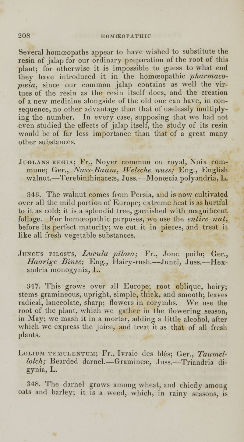 Several homoeopaths appear to have wished to substitute the resin of jalap for our ordinary preparation of the root of this plant; for otherwise it is impossible to guess to what end they have introduced it in the homoeopathic pharmaco- poeia, since our common jalap contains as well the vir- tues of the resin as the resin itself does, and the creation of a new medicine alongside of the old one can have, in con- sequence, no other advantage than that of uselessly multiply- ing the number. In every case, supposing that we had not even studied the effects of jalap itself, the study of its resin would be of far less importance than that of a great many other substances. Juglans regia; Fr., Noyer commun ou royal, Noix com- mune; Ger., Nuss-Baum, Welsche nuss; Eng., English walnut.—Terebinthinacese, Juss.—Monoecia polyandria, L. 346. The walnut comes from Persia, and is now cultivated over all the mild portion of Europe; extreme heat is as hurtful to it as cold; it is a splendid tree, garnished with magnificent foliage. For homoeopathic purposes, we use the entire nut, before its perfect maturity; we cut it in pieces, and treat it like all fresh vegetable substances. Juncus pilosus, Lucula pilosa; Fr., Jonc poilu; Ger., Haarige Binse; Eng., Hairy-rush.—Junci, Juss.—Hex- andria monogynia, L. 347. This grows over all Europe; root oblique, hairy; stems gramineous, upright, simple, thick, and smooth; leaves radical, lanceolate, sharp; flowers in corymbs. We use the root of the plant, which we gather in the flowering season, in May; we mash it in a mortar, adding a little alcohol, after which we express the juice, and treat it as that of all fresh plants. Lolium temulentum; Fr., Ivraie des bles; Ger., Tuumel- lolch; Bearded darnel.—Graminese, Juss.—Triandria di- gynia, L. 348. The darnel grows among wheat, and chiefly among oats and barley; it is a weed, which, in rainy seasons, is