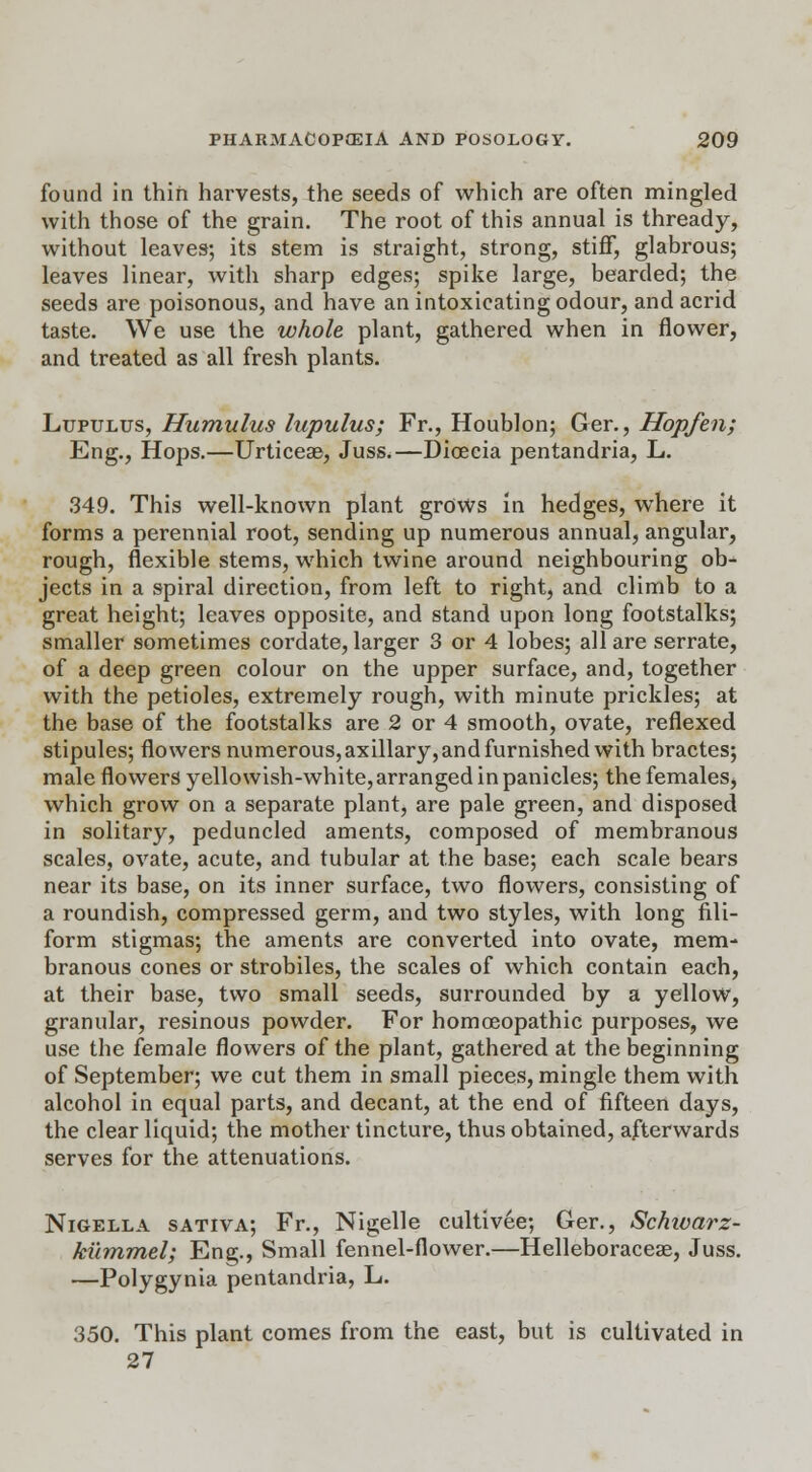found in thin harvests, the seeds of which are often mingled with those of the grain. The root of this annual is thready, without leaves; its stem is straight, strong, stiff, glabrous; leaves linear, with sharp edges; spike large, bearded; the seeds are poisonous, and have an intoxicating odour, and acrid taste. We use the whole plant, gathered when in flower, and treated as all fresh plants. Lupulus, Humulus lupulus; Fr., Houblon; Ger., Hopfen; Eng., Hops.—UrticeEe, Juss.—Dioecia pentandria, L. 349. This well-known plant grows in hedges, where it forms a perennial root, sending up numerous annual, angular, rough, flexible stems, which twine around neighbouring ob- jects in a spiral direction, from left to right, and climb to a great height; leaves opposite, and stand upon long footstalks; smaller sometimes cordate, larger 3 or 4 lobes; all are serrate, of a deep green colour on the upper surface, and, together with the petioles, extremely rough, with minute prickles; at the base of the footstalks are 2 or 4 smooth, ovate, reflexed stipules; flowers numerous, axillary, and furnished with bractes; male flowers yellowish-white, arranged in panicles; the females, which grow on a separate plant, are pale green, and disposed in solitary, peduncled aments, composed of membranous scales, ovate, acute, and tubular at the base; each scale bears near its base, on its inner surface, two flowers, consisting of a roundish, compressed germ, and two styles, with long fili- form stigmas; the aments are converted into ovate, mem- branous cones or strobiles, the scales of which contain each, at their base, two small seeds, surrounded by a yellow, granular, resinous powder. For homoeopathic purposes, we use the female flowers of the plant, gathered at the beginning of September; we cut them in small pieces, mingle them with alcohol in equal parts, and decant, at the end of fifteen days, the clear liquid; the mother tincture, thus obtained, afterwards serves for the attenuations. Nigella sativa; Fr., Nigelle cultivee; Ger., Schivarz- kummel; Eng., Small fennel-flower.—Helleboraceae, Juss. —Polygynia pentandria, L. 350. This plant comes from the east, but is cultivated in 27