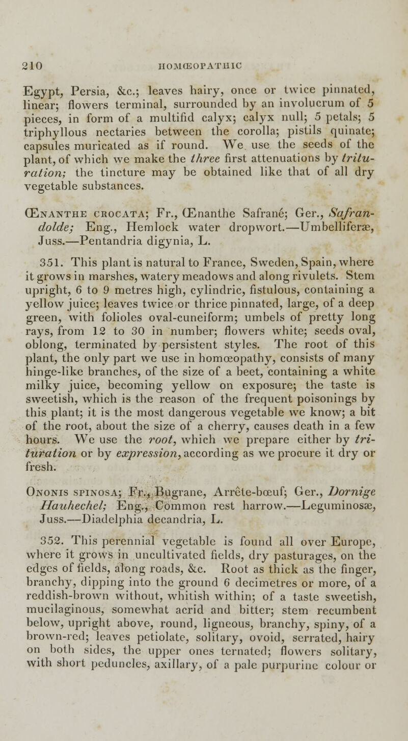 Egypt, Persia, &c; leaves hairy, once or twice pinnated, linear; flowers terminal, surrounded by an involucrum of 5 pieces, in form of a multifid calyx; calyx null; 5 petals; 5 triphyllous nectaries between the corolla; pistils quinate; capsules muricated as if round. We use the seeds of the plant, of which we make the three first attenuations by tritu- ration; the tincture may be obtained like that of all dry vegetable substances. (Enanthe crocata; Fr., (Enanthe Safrane; Ger., Safran- dolde; Eng., Hemlock water dropwort.—Umbelliferae, Juss.—Pentandria digynia, L. 351. This plant is natural to France, Sweden, Spain, where it grows in marshes, watery meadows and along rivulets. Stem upright, 6 to 9 metres high, cylindric, fistulous, containing a yellow juice; leaves twice or thrice pinnated, large, of a deep green, with folioles oval-cuneiform; umbels of pretty long rays, from 12 to 30 in number; flowers white; seeds oval, oblong, terminated by persistent styles. The root of this plant, the only part we use in homoeopathy, consists of many hinge-like branches, of the size of a beet, containing a white milky juice, becoming yellow on exposure; the taste is sweetish, which is the reason of the frequent poisonings by this plant; it is the most dangerous vegetable we know; a bit of the root, about the size of a cherry, causes death in a few hours. We use the root, which we prepare either by tri- turation or by expression, according as we procure it dry or fresh. Ononis spinosa; Fr., Bugrane, Arrete-boeuf; Ger., Dornige Hauhechel; Eng., Common rest harrow.—Leguminosae, Juss.—Diadclphia decandria, L. 352. This perennial vegetable is found all over Europe, where it grows in uncultivated fields, dry pasturages, on the edges of fields, along roads, &c. Root as thick as the finger, branchy, dipping into the ground 6 decimetres or more, of a reddish-brown without, whitish within; of a taste sweetish, mucilaginous, somewhat acrid and bitter; stem recumbent below, upright above, round, ligneous, branchy, spiny, of a brown-red; leaves petiolate, solitary, ovoid, serrated, hairy on both sides, the upper ones tcrnated; flowers solitary, with short peduncles, axillary, of a pale purpurine colour or