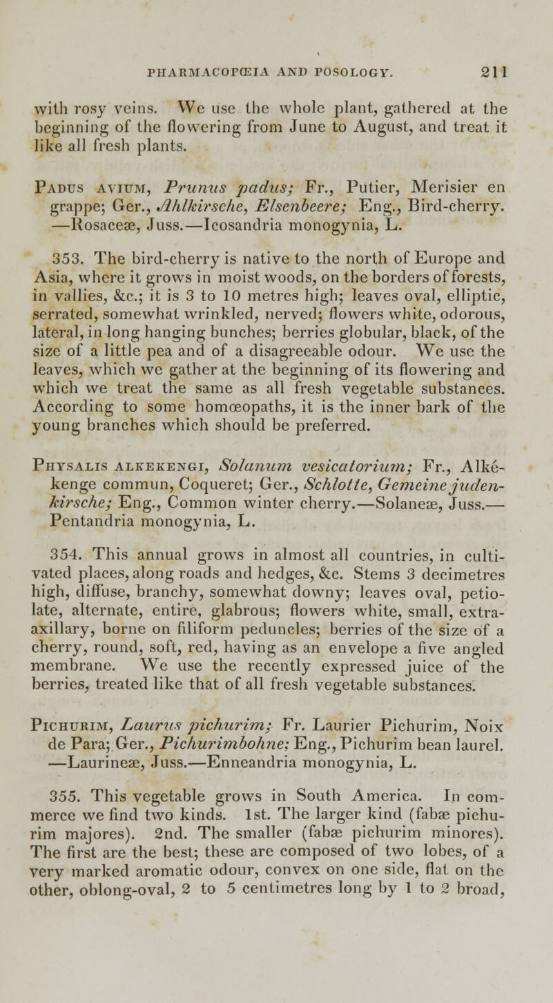 with rosy veins. We use the whole plant, gathered at the beginning of the flowering from June to August, and treat it like all fresh plants. Padus avium, Prunits padas; Fr., Putier, Merisier en grappe; Ger., Ahlkirsche, Elscnbeere; Eng., Bird-cherry. —Ilosacese, Juss.—Icosandria monogynia, L. 353. The bird-cherry is native to the north of Europe and Asia, where it grows in moist woods, on the borders of forests, in vallies, &c; it is 3 to 10 metres high; leaves oval, elliptic, serrated, somewhat wrinkled, nerved; flowers white, odorous, lateral, in long hanging bunches; berries globular, black, of the size of a little pea and of a disagreeable odour. We use the leaves, which we gather at the beginning of its flowering and which we treat the same as all fresh vegetable substances. According to some homoeopaths, it is the inner bark of the young branches which should be preferred. Physalis aljtekengi, Solanum vesicatorium; Fr., Alke- kenge commun, Coqueret; Ger., Schlotle, Gemeine juden- kirsche; Eng., Common winter cherry.—Solaneae, Juss.— Pentandria monogynia, L. 354. This annual grows in almost all countries, in culti- vated places, along roads and hedges, &c. Stems 3 decimetres high, diffuse, branchy, somewhat downy; leaves oval, petio- late, alternate, entire, glabrous; flowers white, small, extra- axillary, borne on filiform peduncles; berries of the size of a cherry, round, soft, red, having as an envelope a five angled membrane. We use the recently expressed juice of the berries, treated like that of all fresh vegetable substances. Pichurim, Laurns pichurim; Fr. Laurier Pichurim, Noix de Para; Ger., Pichurimbohne; Eng., Pichurim bean laurel. —Laurineae, Juss.—Enneandria monogynia, L. 355. This vegetable grows in South America. In com- merce we find two kinds. 1st. The larger kind (fabae pichu- rim majores). 2nd. The smaller (fabae pichurim minores). The first are the best; these are composed of two lobes, of a very marked aromatic odour, convex on one side, flat on the other, oblong-oval, 2 to 5 centimetres long by 1 to 2 broad,