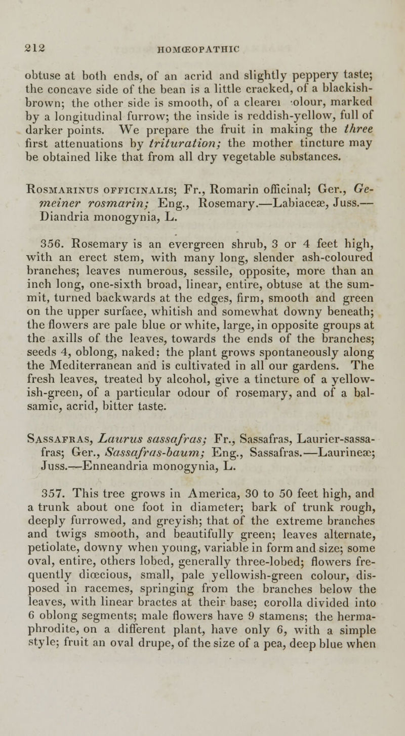 obtuse at both ends, of an acrid and slightly peppery taste; the concave side of the bean is a little cracked, of a blackish- brown; the other side is smooth, of a clearei olour, marked by a longitudinal furrow; the inside is reddish-yellow, full of darker points. We prepare the fruit in making the three first attenuations by trituration; the mother tincture may be obtained like that from all dry vegetable substances. Rosmarinus officinalis; Fr., Romarin officinal; Ger., Ge- meiner rosmarin; Eng., Rosemary.—Labiaceae, Juss.— Diandria monogynia, L. 356. Rosemary is an evergreen shrub, 3 or 4 feet high, with an erect stem, with many long, slender ash-coloured branches; leaves numerous, sessile, opposite, more than an inch long, one-sixth broad, linear, entire, obtuse at the sum- mit, turned backwards at the edges, firm, smooth and green on the upper surface, whitish and somewhat downy beneath; the flowers are pale blue or white, large, in opposite groups at the axills of the leaves, towards the ends of the branches; seeds 4, oblong, naked: the plant grows spontaneously along the Mediterranean and is cultivated in all our gardens. The fresh leaves, treated by alcohol, give a tincture of a yellow- ish-green, of a particular odour of rosemary, and of a bal- samic, acrid, bitter taste. Sassafras, Laurus sassafras; Fr., Sassafras, Laurier-sassa- fras; Ger., Sassafras-baum; Eng., Sassafras.—Laurineaj; Juss.—Enneandria monogynia, L. 357. This tree grows in America, 30 to 50 feet high, and a trunk about one foot in diameter; bark of trunk rough, deeply furrowed, and greyish; that of the extreme branches and twigs smooth, and beautifully green; leaves alternate, petiolate, downy when young, variable in form and size; some oval, entire, others lobed, generally three-lobed; flowers fre- quently dioecious, small, pale yellowish-green colour, dis- posed in racemes, springing from the branches below the leaves, with linear bractes at their base; corolla divided into 6 oblong segments; male flowers have 9 stamens; the herma- phrodite, on a different plant, have only 6, with a simple style; fruit an oval drupe, of the size of a pea, deep blue when