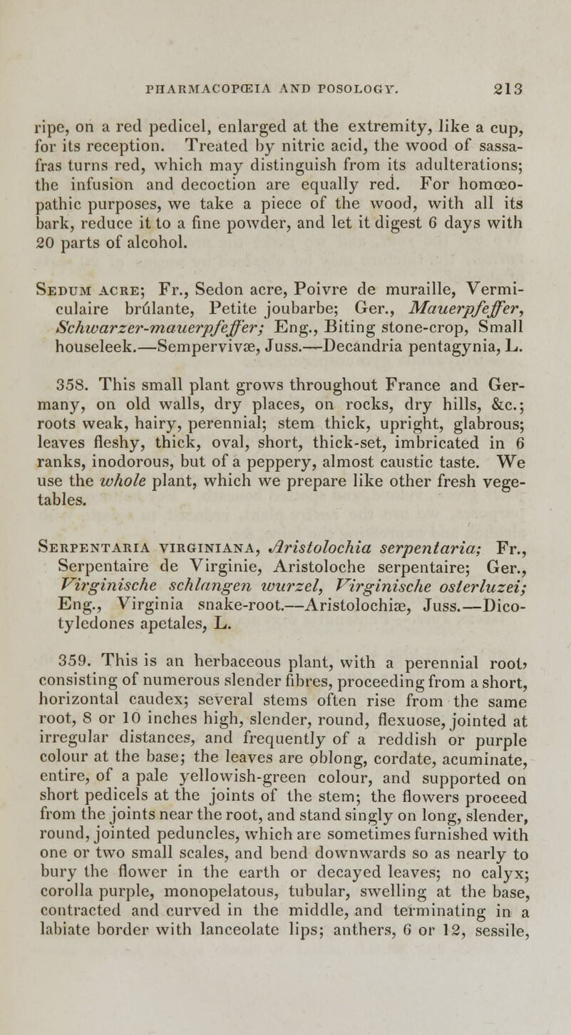 ripe, on a red pedicel, enlarged at the extremity, like a cup, for its reception. Treated by nitric acid, the wood of sassa- fras turns red, which may distinguish from its adulterations; the infusion and decoction are equally red. For homoeo- pathic purposes, we take a piece of the wood, with all its bark, reduce it to a fine powder, and let it digest 6 days with 20 parts of alcohol. Sedum acre; Fi\, Sedon acre, Poivre de muraille, Vermi- culaire brulante, Petite joubarbe; Ger., Mauerpfeffer, Schwarzer-mauerpfeffer; Eng., Biting stone-crop, Small houseleek.—Sempervivae, Juss.—Decandria pentagynia, L. 358. This small plant grows throughout France and Ger- many, on old walls, dry places, on rocks, dry hills, &c.; roots weak, hairy, perennial; stem thick, upright, glabrous; leaves fleshy, thick, oval, short, thick-set, imbricated in 6 ranks, inodorous, but of a peppery, almost caustic taste. We use the whole plant, which we prepare like other fresh vege- tables. Serpentaria virginiana, Aristolochia serpent aria; Fr., Serpentaire de Virginie, Aristoloche serpentaire; Ger., Virginische schlangen wurzel, Virginische osieriuzei; Eng., Virginia snake-root.—Aristolochiae, Juss.—Dico- tyledones apetales, L. 359. This is an herbaceous plant, with a perennial root? consisting of numerous slender fibres, proceeding from a short, horizontal caudex; several stems often rise from the same root, 8 or 10 inches high, slender, round, flexuose, jointed at irregular distances, and frequently of a reddish or purple colour at the base; the leaves are oblong, cordate, acuminate, entire, of a pale yellowish-green colour, and supported on short pedicels at the joints of the stem; the flowers proceed from the joints near the root, and stand singly on long, slender, round, jointed peduncles, which are sometimes furnished with one or two small scales, and bend downwards so as nearly to bury the flower in the earth or decayed leaves; no calyx; corolla purple, monopelatous, tubular, swelling at the base, contracted and curved in the middle, and terminating in a labiate border with lanceolate lips; anthers, G or 12, sessile,