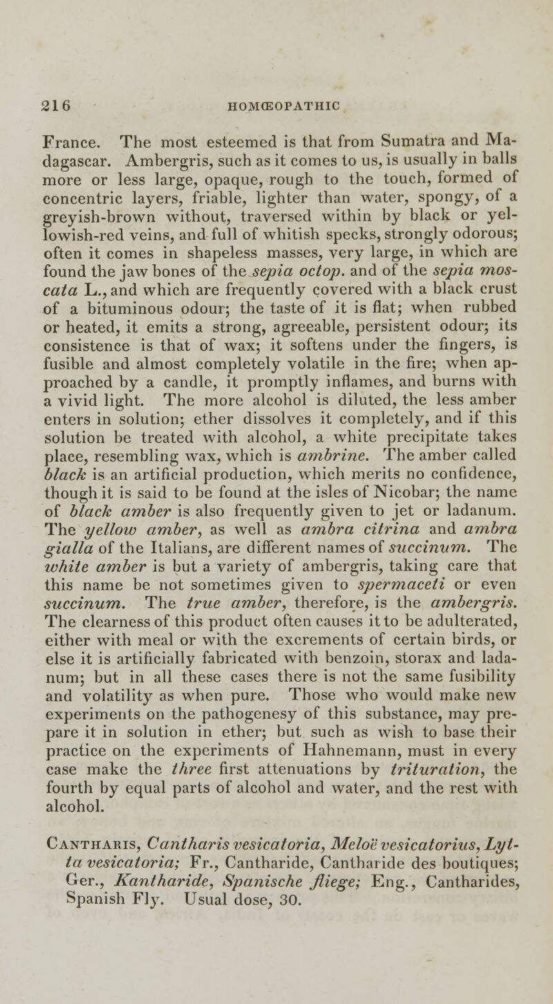 France. The most esteemed is that from Sumatra and Ma- dagascar. Ambergris, such as it comes to us, is usually in balls more or less large, opaque, rough to the touch, formed of concentric layers, friable, lighter than water, spongy, of a greyish-brown without, traversed within by black or yel- lowish-red veins, and full of whitish specks, strongly odorous; often it comes in shapeless masses, very large, in which are found the jaw bones of the sepia octop. and of the sepia mos- cata L.,and which are frequently covered with a black crust of a bituminous odour; the taste of it is flat; when rubbed or heated, it emits a strong, agreeable, persistent odour; its consistence is that of wax; it softens under the fingers, is fusible and almost completely volatile in the fire; when ap- proached by a candle, it promptly inflames, and burns with a vivid light. The more alcohol is diluted, the less amber enters in solution; ether dissolves it completely, and if this solution be treated with alcohol, a white precipitate takes place, resembling wax, which is ambrine. The amber called black is an artificial production, which merits no confidence, though it is said to be found at the isles of Nicobar; the name of black amber is also frequently given to jet or ladanum. The yellow amber, as well as ambra citrina and ambra gialla of the Italians, are different names of succinvm. The white amber is but a variety of ambergris, taking care that this name be not sometimes given to spermaceti or even succinum. The true amber, therefore, is the ambergris. The clearness of this product often causes it to be adulterated, either with meal or with the excrements of certain birds, or else it is artificially fabricated with benzoin, storax and lada- num; but in all these cases there is not the same fusibility and volatility as when pure. Those who would make new experiments on the pathogenesy of this substance, may pre- pare it in solution in ether; but such as wish to base their practice on the experiments of Hahnemann, must in every case make the three first attenuations by trituration, the fourth by equal parts of alcohol and water, and the rest with alcohol. Cantharis, Cantharis vesicatoria, Meloe vesicatorius, Lyl- ta vesicatoria; Fr., Cantharide, Cantharide des boutiques; Ger., Kantharide, Spanische fliege; Eng., Cantharides, Spanish Fly. Usual dose, 30.