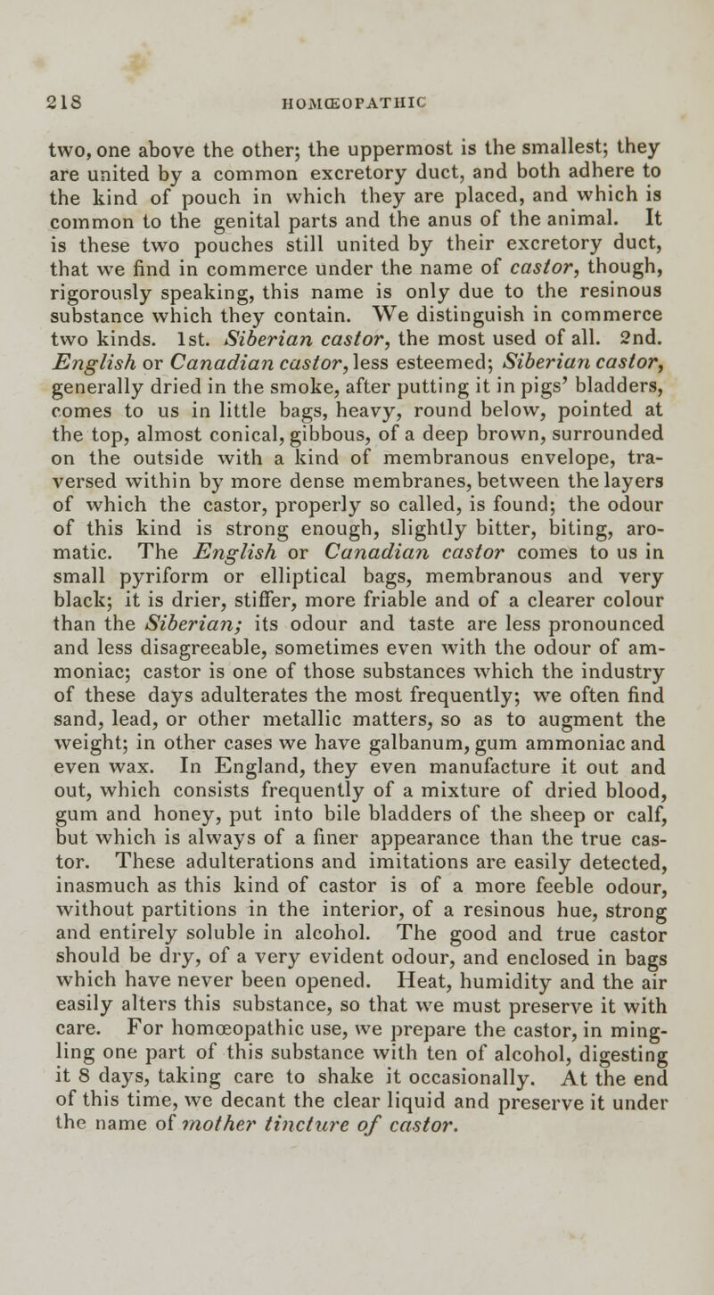 two, one above the other; the uppermost is the smallest; they are united by a common excretory duct, and both adhere to the kind of pouch in which they are placed, and which is common to the genital parts and the anus of the animal. It is these two pouches still united by their excretory duct, that we find in commerce under the name of castor, though, rigorously speaking, this name is only due to the resinous substance which they contain. We distinguish in commerce two kinds. 1st. Siberian castor, the most used of all. 2nd. English or Canadian castor, less esteemed; Siberian castor, generally dried in the smoke, after putting it in pigs' bladders, comes to us in little bags, heavy, round below, pointed at the top, almost conical, gibbous, of a deep brown, surrounded on the outside with a kind of membranous envelope, tra- versed within by more dense membranes, between the layers of which the castor, properly so called, is found; the odour of this kind is strong enough, slightly bitter, biting, aro- matic. The English or Canadian castor comes to us in small pyriform or elliptical bags, membranous and very black; it is drier, stiffer, more friable and of a clearer colour than the Siberian; its odour and taste are less pronounced and less disagreeable, sometimes even with the odour of am- moniac; castor is one of those substances which the industry of these days adulterates the most frequently; we often find sand, lead, or other metallic matters, so as to augment the weight; in other cases we have galbanum, gum ammoniac and even wax. In England, they even manufacture it out and out, which consists frequently of a mixture of dried blood, gum and honey, put into bile bladders of the sheep or calf, but which is always of a finer appearance than the true cas- tor. These adulterations and imitations are easily detected, inasmuch as this kind of castor is of a more feeble odour, without partitions in the interior, of a resinous hue, strong and entirely soluble in alcohol. The good and true castor should be dry, of a very evident odour, and enclosed in bags which have never been opened. Heat, humidity and the air easily alters this substance, so that we must preserve it with care. For homoeopathic use, we prepare the castor, in ming- ling one part of this substance with ten of alcohol, digesting it 8 days, taking care to shake it occasionally. At the end of this time, we decant the clear liquid and preserve it under the name of mother tincture of castor.
