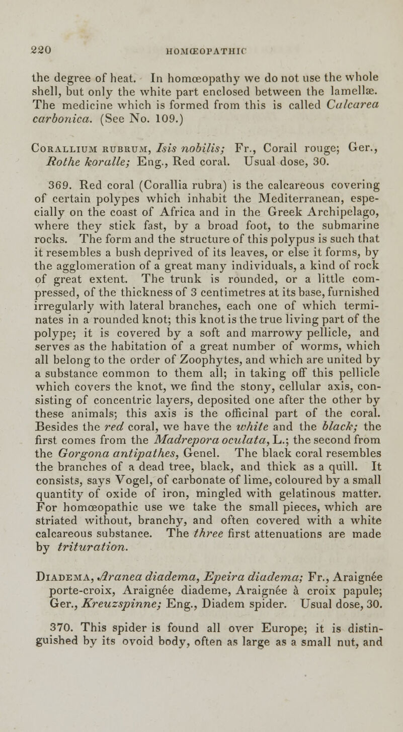 the degree of heat. In homoeopathy we do not use the whole shell, but only the white part enclosed between the lamellae. The medicine which is formed from this is called Calcarea carbonica. (See No. 109.) Corallium rubrum, Isis nobilis; Fr., Corail rouge; Ger., Rothe koralle; Eng., Red coral. Usual dose, 30. 369. Red coral (Corallia rubra) is the calcareous covering of certain polypes which inhabit the Mediterranean, espe- cially on the coast of Africa and in the Greek Archipelago, where they stick fast, by a broad foot, to the submarine rocks. The form and the structure of this polypus is such that it resembles a bush deprived of its leaves, or else it forms, by the agglomeration of a great many individuals, a kind of rock of great extent. The trunk is rounded, or a little com- pressed, of the thickness of 3 centimetres at its base, furnished irregularly with lateral branches, each one of which termi- nates in a rounded knot; this knot is the true living part of the polype; it is covered by a soft and marrowy pellicle, and serves as the habitation of a great number of worms, which all belong to the order of Zoophytes, and which are united by a substance common to them all; in taking off this pellicle which covers the knot, we find the stony, cellular axis, con- sisting of concentric layers, deposited one after the other by these animals; this axis is the officinal part of the coral. Besides the red coral, we have the ivhite and the black; the first comes from the Madrepora oculata,!^.', the second from the Gorgona antipathes, Genel. The black coral resembles the branches of a dead tree, black, and thick as a quill. It consists, says Vogel, of carbonate of lime, coloured by a small quantity of oxide of iron, mingled with gelatinous matter. For homoeopathic use we take the small pieces, which are striated without, branchy, and often covered with a white calcareous substance. The three first attenuations are made by trituration. Diadema, Aranea diadema, Epeira diadema; Fr., Araignee porte-croix, Araignee diademe, Araignee a. croix papule; Ger., Kreuzspinne; Eng., Diadem spider. Usual dose, 30. 370. This spider is found all over Europe; it is distin- guished by its ovoid body, often as large as a small nut, and