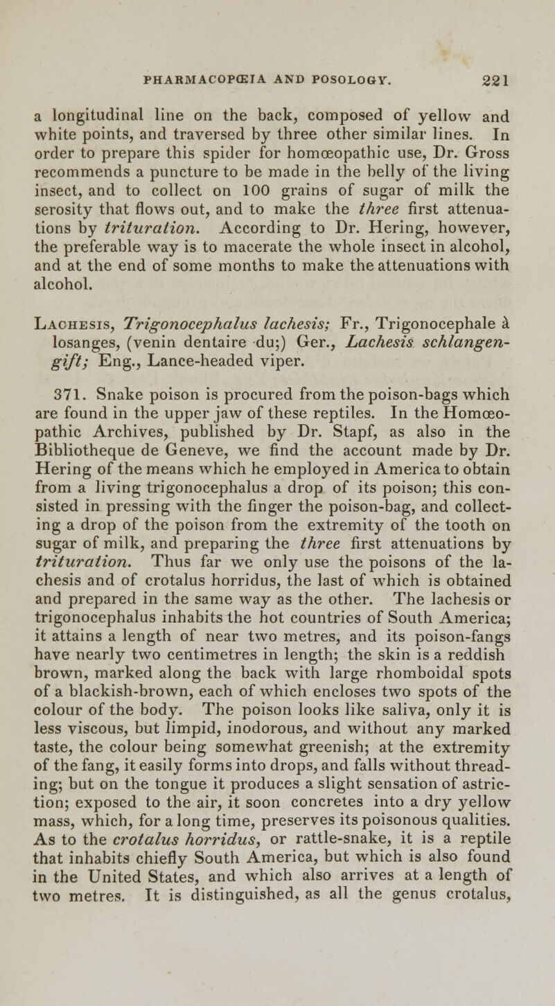 a longitudinal line on the back, composed of yellow and white points, and traversed by three other similar lines. In order to prepare this spider for homoeopathic use, Dr. Gross recommends a puncture to be made in the belly of the living insect, and to collect on 100 grains of sugar of milk the serosity that flows out, and to make the three first attenua- tions by trituration. According to Dr. Hering, however, the preferable way is to macerate the whole insect in alcohol, and at the end of some months to make the attenuations with alcohol. Lachesis, Trigonocephalies lachesis; Fr., Trigonocephale a losanges, (venin dentaire du;) Ger., Lachesis schlangen- gift; Eng., Lance-headed viper. 371. Snake poison is procured from the poison-bags which are found in the upper jaw of these reptiles. In the Homoeo- pathic Archives, published by Dr. Stapf, as also in the Bibliotheque de Geneve, we find the account made by Dr. Hering of the means which he employed in America to obtain from a living trigonocephalus a drop of its poison; this con- sisted in pressing with the finger the poison-bag, and collect- ing a drop of the poison from the extremity of the tooth on sugar of milk, and preparing the three first attenuations by trituration. Thus far we only use the poisons of the la- chesis and of crotalus horridus, the last of which is obtained and prepared in the same way as the other. The lachesis or trigonocephalus inhabits the hot countries of South America; it attains a length of near two metres, and its poison-fangs have nearly two centimetres in length; the skin is a reddish brown, marked along the back with large rhomboidal spots of a blackish-brown, each of which encloses two spots of the colour of the body. The poison looks like saliva, only it is less viscous, but limpid, inodorous, and without any marked taste, the colour being somewhat greenish; at the extremity of the fang, it easily forms into drops, and falls without thread- ing; but on the tongue it produces a slight sensation of astric- tion; exposed to the air, it soon concretes into a dry yellow mass, which, for a long time, preserves its poisonous qualities. As to the crotalus horridus, or rattle-snake, it is a reptile that inhabits chiefly South America, but which is also found in the United States, and which also arrives at a length of two metres. It is distinguished, as all the genus crotalus,
