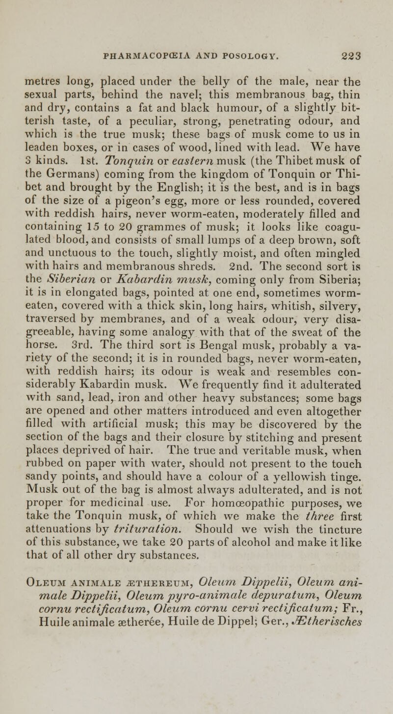metres long, placed under the belly of the male, near the sexual parts, behind the navel; this membranous bag, thin and dry, contains a fat and black humour, of a slightly bit- terish taste, of a peculiar, strong, penetrating odour, and which is the true musk; these bags of musk come to us in leaden boxes, or in cases of wood, lined with lead. We have 3 kinds. 1st. Tonquin or eastern musk (the Thibet musk of the Germans) coming from the kingdom of Tonquin or Thi- bet and brought by the English; it is the best, and is in bags of the size of a pigeon's egg, more or less rounded, covered with reddish hairs, never worm-eaten, moderately filled and containing 15 to 20 grammes of musk; it looks like coagu- lated blood, and consists of small lumps of a deep brown, soft and unctuous to the touch, slightly moist, and often mingled with hairs and membranous shreds. 2nd. The second sort is the Siberian or Kabardin musk, coming only from Siberia; it is in elongated bags, pointed at one end, sometimes worm- eaten, covered with a thick skin, long hairs, whitish, silvery, traversed by membranes, and of a weak odour, very disa- greeable, having some analogy with that of the sweat of the horse. 3rd. The third sort is Bengal musk, probably a va- riety of the second; it is in rounded bags, never worm-eaten, with reddish hairs; its odour is weak and resembles con- siderably Kabardin musk. We frequently find it adulterated with sand, lead, iron and other heavy substances; some bags are opened and other matters introduced and even altogether filled with artificial musk; this may be discovered by the section of the bags and their closure by stitching and present places deprived of hair. The true and veritable musk, when rubbed on paper with water, should not present to the touch sandy points, and should have a colour of a yellowish tinge. Musk out of the bag is almost always adulterated, and is not proper for medicinal use. For homoeopathic purposes, we take the Tonquin musk, of which we make the three first attenuations by trituration. Should we wish the tincture of this substance, we take 20 parts of alcohol and make it like that of all other dry substances. Oleum animale jethereum, Oleum Dippelii, Oleum ani- mate Dippelii, Oleum pyro-animale depuratum, Oleum cornu rectificatum, Oleum cornu cervi rectijicatum; Fr., Huile animale aetheree, Huile de Dippel; Ger., JEtherisch.es