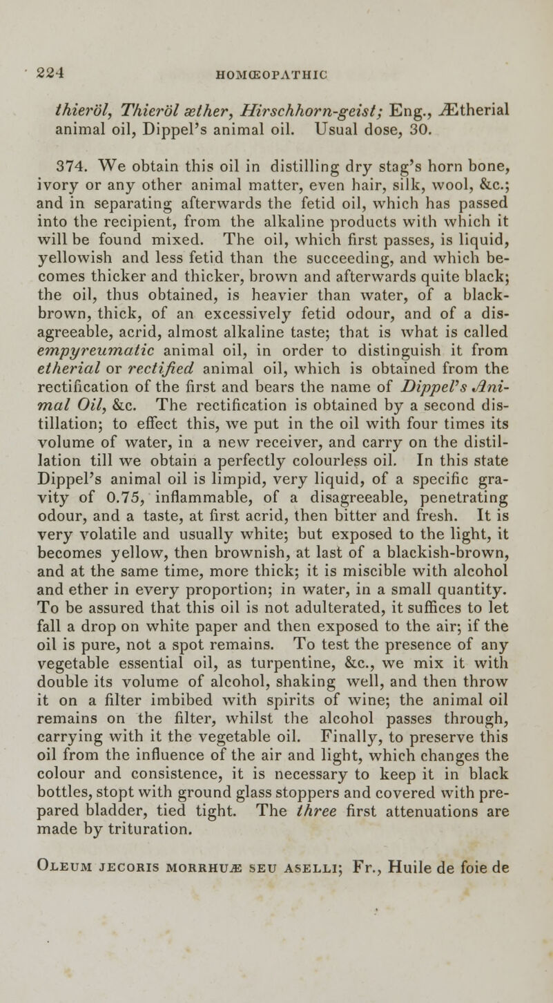 thierol, Thierol sether, Hirschhorn-geist; Eng., JEtherial animal oil, Dippel's animal oil. Usual dose, 30. 374. We obtain this oil in distilling dry stag's horn bone, ivory or any other animal matter, even hair, silk, wool, &c; and in separating afterwards the fetid oil, which has passed into the recipient, from the alkaline products with which it will be found mixed. The oil, which first passes, is liquid, yellowish and less fetid than the succeeding, and which be- comes thicker and thicker, brown and afterwards quite black; the oil, thus obtained, is heavier than water, of a black- brown, thick, of an excessively fetid odour, and of a dis- agreeable, acrid, almost alkaline taste; that is what is called empyreumatic animal oil, in order to distinguish it from etherial or rectified animal oil, which is obtained from the rectification of the first and bears the name of DippePs Ani- mal Oil, &c. The rectification is obtained by a second dis- tillation; to effect this, we put in the oil with four times its volume of water, in a new receiver, and carry on the distil- lation till we obtain a perfectly colourless oil. In this state Dippel's animal oil is limpid, very liquid, of a specific gra- vity of 0.75, inflammable, of a disagreeable, penetrating odour, and a taste, at first acrid, then bitter and fresh. It is very volatile and usually white; but exposed to the light, it becomes yellow, then brownish, at last of a blackish-brown, and at the same time, more thick; it is miscible with alcohol and ether in every proportion; in water, in a small quantity. To be assured that this oil is not adulterated, it suffices to let fall a drop on white paper and then exposed to the air; if the oil is pure, not a spot remains. To test the presence of any vegetable essential oil, as turpentine, &c, we mix it with double its volume of alcohol, shaking well, and then throw it on a filter imbibed with spirits of wine; the animal oil remains on the filter, whilst the alcohol passes through, carrying with it the vegetable oil. Finally, to preserve this oil from the influence of the air and light, which changes the colour and consistence, it is necessary to keep it in black bottles, stopt with ground glass stoppers and covered with pre- pared bladder, tied tight. The three first attenuations are made by trituration. Oleum jecoris morrhuje seu aselli; Fr., Huile de foie de