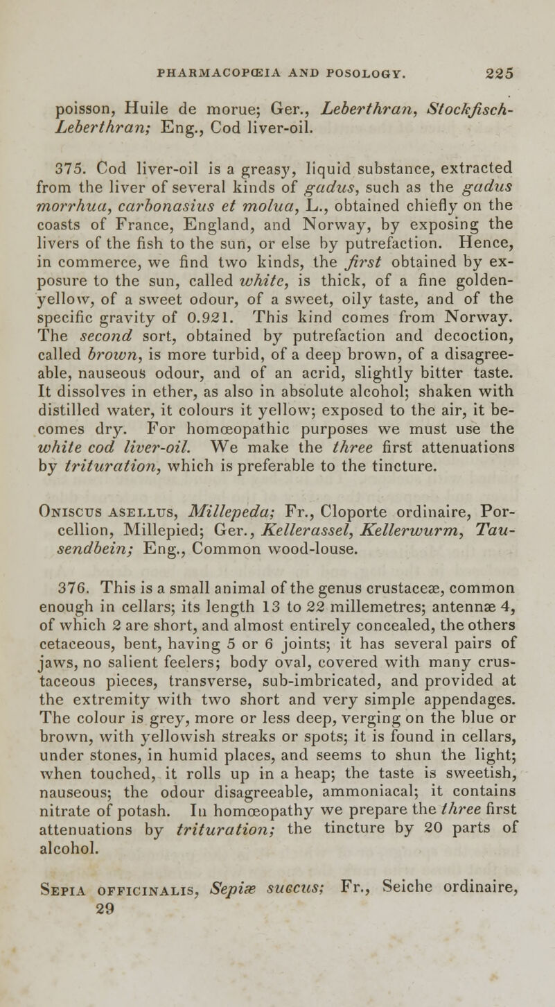 poisson, Huile de morue; Ger., Leberthran, Stockfisch- Leberthran; Eng., Cod liver-oil. 375. Cod liver-oil is a greasy, liquid substance, extracted from the liver of several kinds of gadus, such as the gadus morrhua, carbonasius et molua, L., obtained chiefly on the coasts of France, England, and Norway, by exposing the livers of the fish to the sun, or else by putrefaction. Hence, in commerce, we find two kinds, the first obtained by ex- posure to the sun, called white, is thick, of a fine golden- yellow, of a sweet odour, of a sweet, oily taste, and of the specific gravity of 0.921. This kind comes from Norway. The second sort, obtained by putrefaction and decoction, called broivn, is more turbid, of a deep brown, of a disagree- able, nauseous odour, and of an acrid, slightly bitter taste. It dissolves in ether, as also in absolute alcohol; shaken with distilled water, it colours it yellow; exposed to the air, it be- comes dry. For homoeopathic purposes we must use the white cod liver-oil. We make the three first attenuations by trituration, which is preferable to the tincture. Onisctjs asellus, Millepeda; Fr., Cloporte ordinaire, Por- cellion, Millepied; Ger., Kellerassel, Kellerwurm, Tau- sendbein; Eng., Common wood-louse. 376. This is a small animal of the genus crustaceae, common enough in cellars; its length 13 to 22 millemetres; antennae 4, of which 2 are short, and almost entirely concealed, the others cetaceous, bent, having 5 or 6 joints; it has several pairs of jaws, no salient feelers; body oval, covered with many crus- taceous pieces, transverse, sub-imbricated, and provided at the extremity with two short and very simple appendages. The colour is grey, more or less deep, verging on the blue or brown, with yellowish streaks or spots; it is found in cellars, under stones, in humid places, and seems to shun the light; when touched, it rolls up in a heap; the taste is sweetish, nauseous; the odour disagreeable, ammoniacal; it contains nitrate of potash. In homoeopathy we prepare the three first attenuations by trituration; the tincture by 20 parts of alcohol. Sepia officinalis, Sepise succus; Fr., Seiche ordinaire, 29