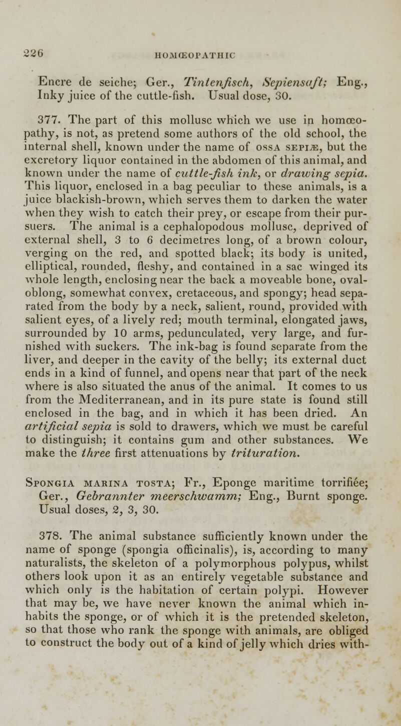 Encre de seiche; Ger., Tintenfisch, Sepiensuft; Eng., Inky juice of the cuttle-fish. Usual dose, 30. 377. The part of this mollusc which we use in homoeo- pathy, is not, as pretend some authors of the old school, the internal shell, known under the name of ossa sepije, but the excretory liquor contained in the abdomen of this animal, and known under the name of cuttle-fish ink, or drawing sepia. This liquor, enclosed in a bag peculiar to these animals, is a juice blackish-brown, which serves them to darken the water when they wish to catch their prey, or escape from their pur- suers. The animal is a cephalopodous mollusc, deprived of external shell, 3 to 6 decimetres long, of a brown colour, verging on the red, and spotted black; its body is united, elliptical, rounded, fleshy, and contained in a sac winged its whole length, enclosing near the back a moveable bone, oval- oblong, somewhat convex, cretaceous, and spongy; head sepa- rated from the body by a neck, salient, round, provided with salient eyes, of a lively red; mouth terminal, elongated jaws, surrounded by 10 arms, pedunculated, very large, and fur- nished with suckers. The ink-bag is found separate from the liver, and deeper in the cavity of the belly; its external duct ends in a kind of funnel, and opens near that part of the neck where is also situated the anus of the animal. It comes to us from the Mediterranean, and in its pure state is found still enclosed in the bag, and in which it has been dried. An artificial sepia is sold to drawers, which we must be careful to distinguish; it contains gum and other substances. We make the three first attenuations by trituration. Spongia marina tosta; Fr., Eponge maritime torrifiee; Ger., Gebrannter meerschwamm; Eng., Burnt sponge. Usual doses, 2, 3, 30. 378. The animal substance sufficiently known under the name of sponge (spongia officinalis), is, according to many naturalists, the skeleton of a polymorphous polypus, whilst others look upon it as an entirely vegetable substance and which only is the habitation of certain polypi. However that may be, we have never known the animal which in- habits the sponge, or of which it is the pretended skeleton, so that those who rank the sponge with animals, are obliged to construct the body out of a kind of jelly which dries with-