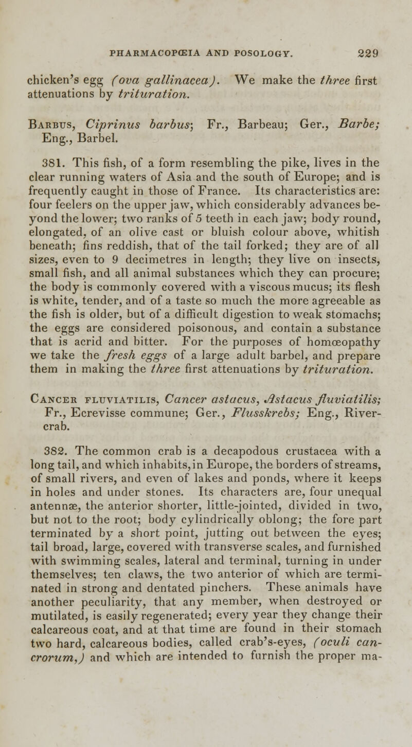 chicken's egg (ova gallinaceaJ. We make the three first attenuations by trituration. Barbus, Ciprinus barbus; Fr., Barbeau; Ger., Barbe; Eng., Barbel. 381. This fish, of a form resembling the pike, lives in the clear running waters of Asia and the south of Europe; and is frequently caught in those of France. Its characteristics are: four feelers on the upper jaw, which considerably advances be- yond the lower; two ranks of 5 teeth in each jaw; body round, elongated, of an olive cast or bluish colour above, whitish beneath; fins reddish, that of the tail forked; they are of all sizes, even to 9 decimetres in length; they live on insects, small fish, and all animal substances which they can procure; the body is commonly covered with a viscous mucus; its flesh is white, tender, and of a taste so much the more agreeable as the fish is older, but of a difficult digestion to weak stomachs; the eggs are considered poisonous, and contain a substance that is acrid and bitter. For the purposes of homoeopathy we take the fresh eggs of a large adult barbel, and prepare them in making the three first attenuations by trituration. Cancer fluviatilis, Cancer astacus, Jlstacus fluviatilis; Fr., Ecrevisse commune; Ger., Flusskrebs; Eng., River- crab. 382. The common crab is a decapodous Crustacea with a long tail, and which inhabits,in Europe, the borders of streams, of small rivers, and even of lakes and ponds, where it keeps in holes and under stones. Its characters are, four unequal antennae, the anterior shorter, little-jointed, divided in two, but not to the root; body cylindrically oblong; the fore part terminated by a short point, jutting out between the eyes; tail broad, large, covered with transverse scales, and furnished with swimming scales, lateral and terminal, turning in under themselves; ten claws, the two anterior of which are termi- nated in strong and dentated pinchers. These animals have another peculiarity, that any member, when destroyed or mutilated, is easily regenerated; every year they change their calcareous coat, and at that time are found in their stomach two hard, calcareous bodies, called crab's-eyes, (oculi can- crorum,) and which are intended to furnish the proper ma-
