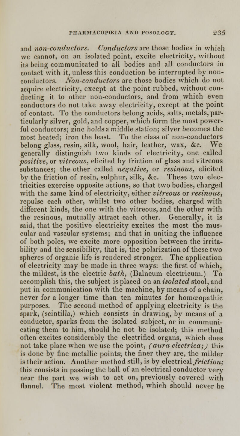 and non-conductors. Conductors are those bodies in which we cannot, on an isolated point, excite electricity, without its being communicated to ail bodies and all conductors in contact with it, unless this conduction be interrupted by non- conductors. Non-conductors are those bodies which do not acquire electricity, except at the point rubbed, without con- ducting it to other non-conductors, and from which even conductors do not take away electricity, except at the point of contact. To the conductors belong acids, salts, metals, par- ticularly silver, gold, and copper, which form the most power- ful conductors; zinc holds a middle station; silver becomes the most heated; iron the least. To the class of non-conductors belong glass, resin, silk, wool, hair, leather, wax, &c. We generally distinguish two kinds of electricity, one called positive, or vitreous, elicited by friction of glass and vitreous substances; the other called negative, or resinous, elicited by the friction of resin, sulphur, silk, &c. These two elec- tricities exercise opposite actions, so that two bodies, charged with the same kind of electricity, either vitreous or resinous, repulse each other, whilst two other bodies, charged with different kinds, the one with the vitreous, and the other with the resinous, mutually attract each other. Generally, it is said, that the positive electricity excites the most the mus- cular and vascular systems; and that in uniting the influence of both poles, we excite more opposition between the irrita- bility and the sensibility, that is, the polarization of these two spheres of organic life is rendered stronger. The application of electricity may be made in three ways: the first of which, the mildest, is the electric bath, (Balneum electricum.) To accomplish this, the subject is placed on an isolated stool, and put in communication with the machine, by means of a chain, never for a longer time than ten minutes for homoeopathic purposes. The second method of applying electricity is the spark, (scintilla,) which consists in drawing, by means of a conductor, sparks from the isolated subject, or in communi- cating them to him, should he not be isolated; this method often excites considerably the electrified organs, which does not take place when we use the point, (aura electrica;) this is done by fine metallic points; the finer they are, the milder is their action. Another method still, is by electrical friction; this consists in passing the ball of an electrical conductor very near the part we wish to act on, previously covered with flannel. The most violent method, which should never be