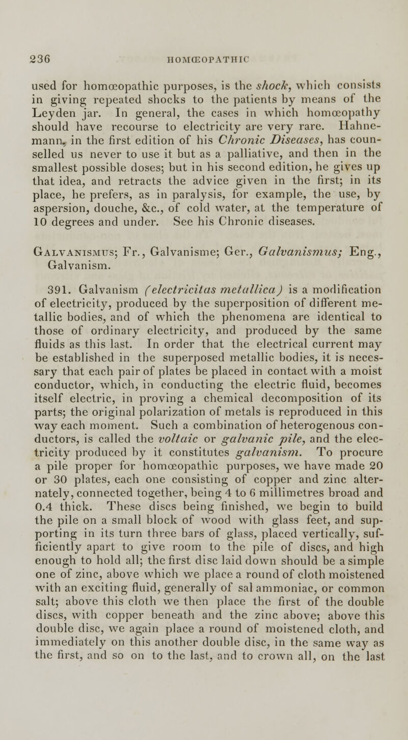 used for homoeopathic purposes, is the shock, which consists in giving repeated shocks to the patients by means of the Leyden jar. In general, the cases in which homoeopathy should have recourse to electricity are very rare. Hahne- mann, in the first edition of his Chronic Diseases, has coun- selled us never to use it but as a palliative, and then in the smallest possible doses; but in his second edition, he gives up that idea, and retracts the advice given in the first; in its place, he prefers, as in paralysis, for example, the use, by aspersion, douche, &c, of cold water, at the temperature of 10 degrees and under. See his Chronic diseases. Galvanismus; Fr., Galvanisme; Ger., Galvanismus; Eng., Galvanism. 391. Galvanism (electricitas metallica) is a modification of electricity, produced by the superposition of different me- tallic bodies, and of which the phenomena are identical to those of ordinary electricity, and produced by the same fluids as this last. In order that the electrical current may be established in the superposed metallic bodies, it is neces- sary that each pair of plates be placed in contact with a moist conductor, which, in conducting the electric fluid, becomes itself electric, in proving a chemical decomposition of its parts; the original polarization of metals is reproduced in this way each moment. Such a combination of heterogenous con- ductors, is called the voltaic or galvanic pile, and the elec- tricity produced by it constitutes galvanism. To procure a pile proper for homoeopathic purposes, we have made 20 or 30 plates, each one consisting of copper and zinc alter- nately, connected together, being 4 to 6 millimetres broad and 0.4 thick. These discs being finished, we begin to build the pile on a small block of wood with glass feet, and sup- porting in its turn three bars of glass, placed vertically, suf- ficiently apart to give room to the pile of discs, and high enough to hold all; the first disc laid down should be a simple one of zinc, above which we place a round of cloth moistened with an exciting fluid, generally of sal ammoniac, or common salt; above this cloth we then place the first of the double discs, with copper beneath and the zinc above; above this double disc, we again place a round of moistened cloth, and immediately on this another double disc, in the same way as the first, and so on to the last, and to crown all, on the last
