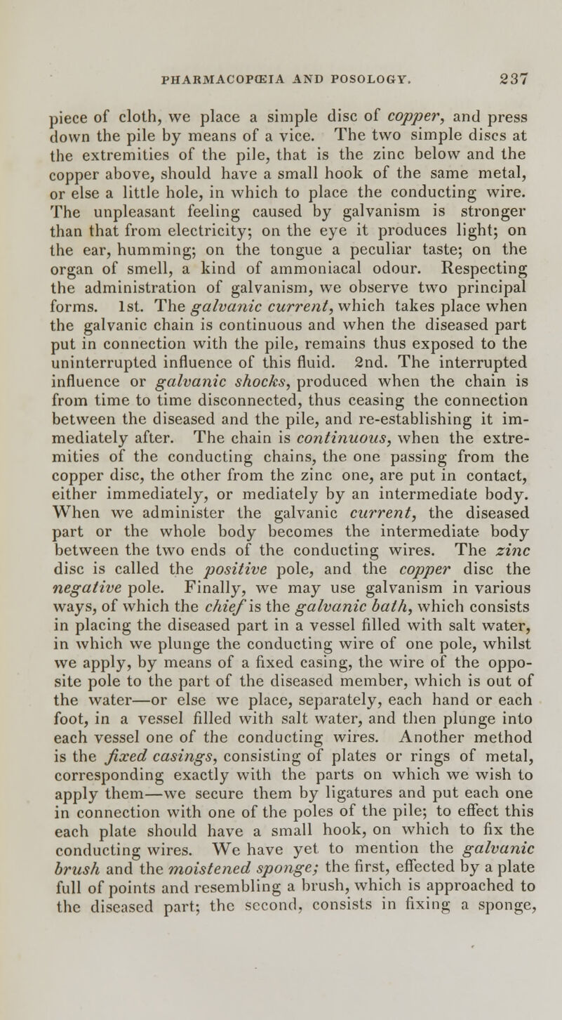 piece of cloth, we place a simple disc of copper, and press down the pile by means of a vice. The two simple discs at the extremities of the pile, that is the zinc below and the copper above, should have a small hook of the same metal, or else a little hole, in which to place the conducting wire. The unpleasant feeling caused by galvanism is stronger than that from electricity; on the eye it produces light; on the ear, humming; on the tongue a peculiar taste; on the organ of smell, a kind of ammoniacal odour. Respecting the administration of galvanism, we observe two principal forms. 1st. The galvanic current, which takes place when the galvanic chain is continuous and when the diseased part put in connection with the pile, remains thus exposed to the uninterrupted influence of this fluid. 2nd. The interrupted influence or galvanic shocks, produced when the chain is from time to time disconnected, thus ceasing the connection between the diseased and the pile, and re-establishing it im- mediately after. The chain is continuous, when the extre- mities of the conducting chains, the one passing from the copper disc, the other from the zinc one, are put in contact, either immediately, or mediately by an intermediate body. When we administer the galvanic current, the diseased part or the whole body becomes the intermediate body between the two ends of the conducting wires. The zinc disc is called the positive pole, and the copper disc the negative pole. Finally, we may use galvanism in various ways, of which the chief \s the galvanic bath, which consists in placing the diseased part in a vessel filled with salt water, in which we plunge the conducting wire of one pole, whilst we apply, by means of a fixed casing, the wire of the oppo- site pole to the part of the diseased member, which is out of the water—or else we place, separately, each hand or each foot, in a vessel filled with salt water, and then plunge into each vessel one of the conducting wires. Another method is the fixed casings, consisting of plates or rings of metal, corresponding exactly with the parts on which we wish to apply them—we secure them by ligatures and put each one in connection with one of the poles of the pile; to effect this each plate should have a small hook, on which to fix the conducting wires. We have yet to mention the galvanic brush and the moistened sponge; the first, effected by a plate full of points and resembling a brush, which is approached to the diseased part; the second, consists in fixing a sponge,